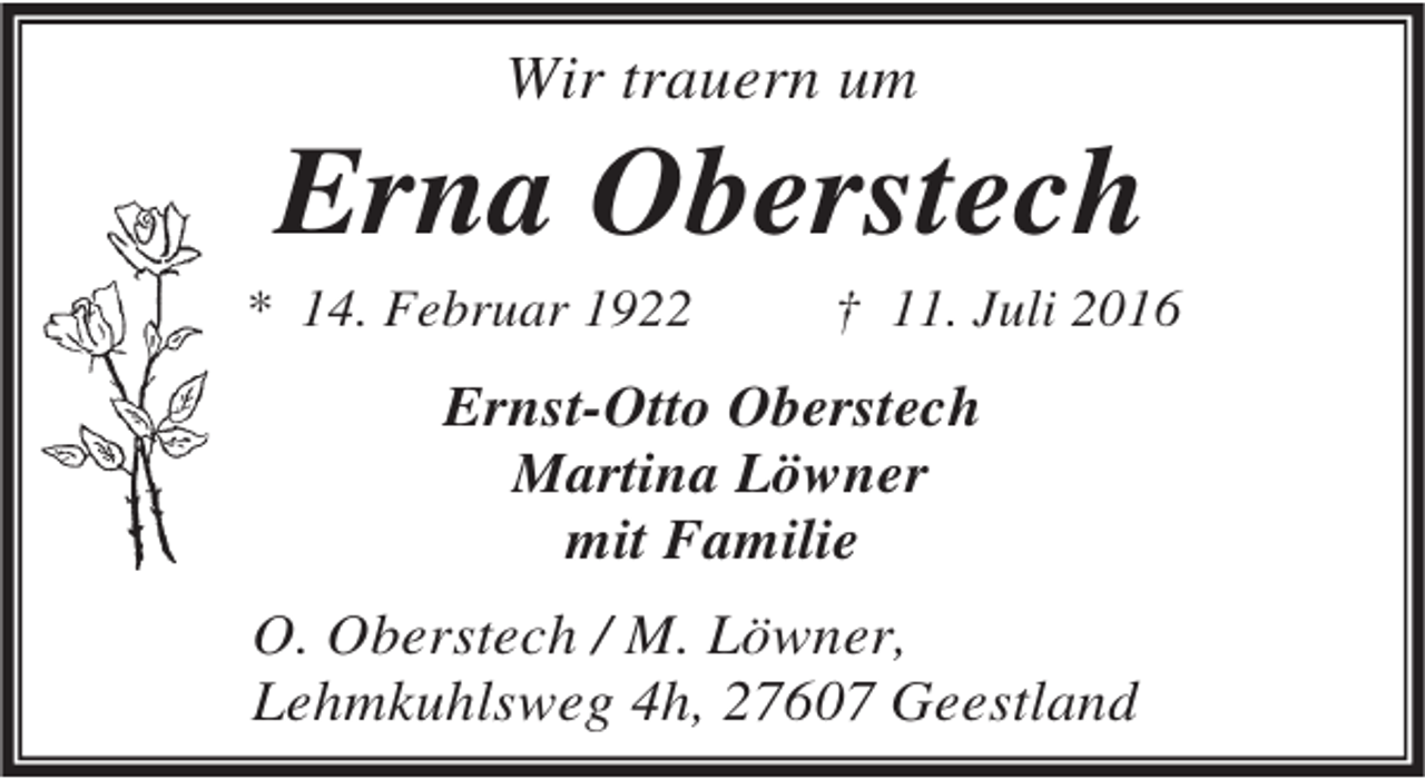 <p>Wir trauern um</p><p>Erna Oberstech</p><p>* 14. Februar 1922</p><p>† 11. Juli 2016</p><p>Ernst-Otto Oberstech<br />Martina Löwner<br />mit Familie</p><p>O. Oberstech / M. Löwner,<br />Lehmkuhlsweg 4h, 27607 Geestland</p>