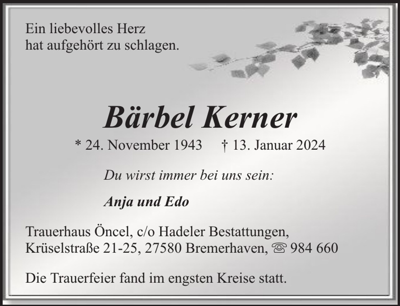 <p>Ein liebevolles Herz<br />hat aufgehört zu schlagen.</p><p>Bärbel Kerner</p><p>* 24. November 1943</p><p>† 13. Januar 2024</p><p>Du wirst immer bei uns sein:<br />Anja und Edo<br />Trauerhaus Öncel, c/o Hadeler Bestattungen,<br />Krüselstraße 21-25, 27580 Bremerhaven, 984 660<br />Die Trauerfeier fand im engsten Kreise statt.</p>