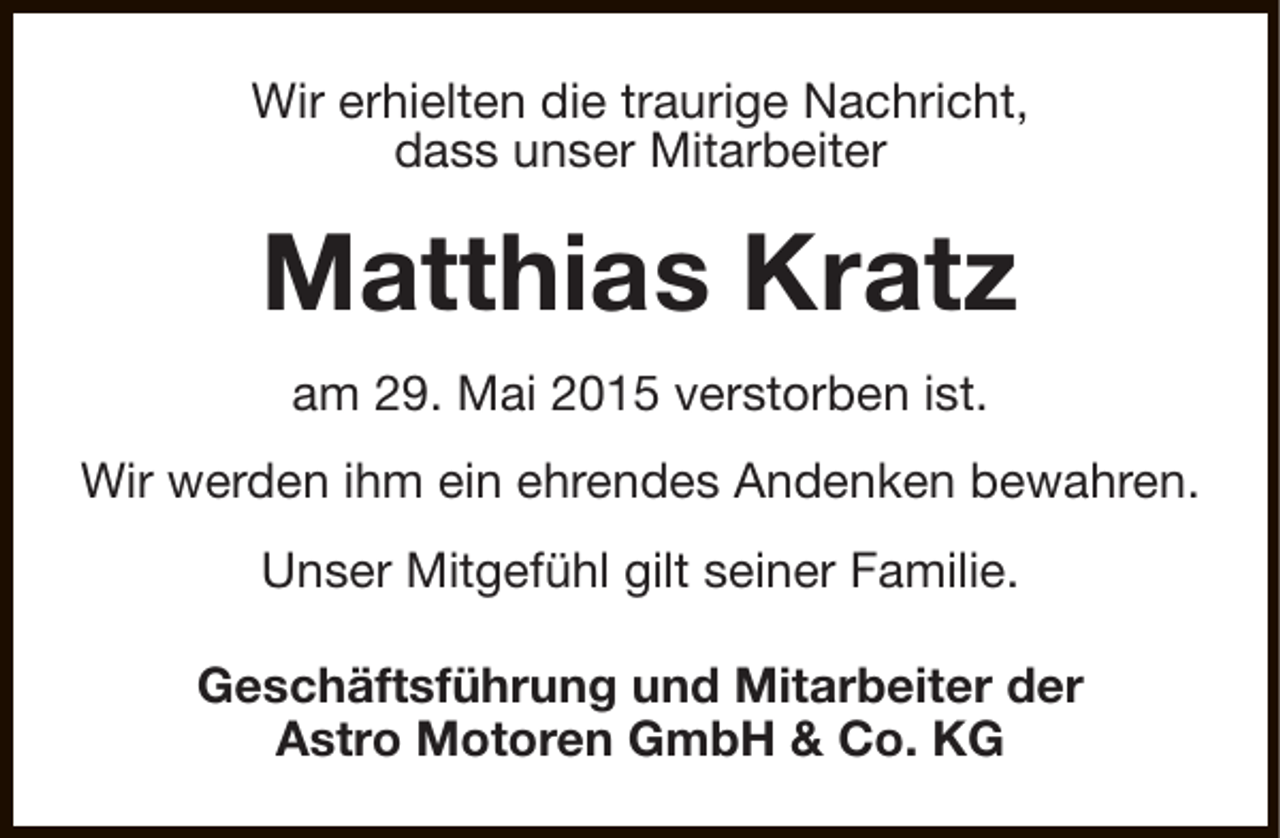<p>Wir erhielten die traurige Nachricht,<br />dass unser Mitarbeiter</p><p>Matthias Kratz<br />am 29. Mai 2015 verstorben ist.<br />Wir werden ihm ein ehrendes Andenken bewahren.<br />Unser Mitgefühl gilt seiner Familie.<br />Geschäftsführung und Mitarbeiter der<br />Astro Motoren GmbH &amp; Co. KG</p>