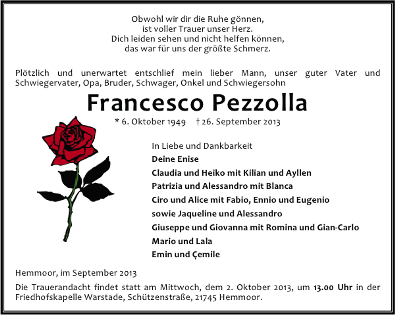 <p>Obwohl wir dir die Ruhe gönnen,<br />ist voller Trauer unser Herz.<br />Dich leiden sehen und nicht helfen können,<br />das war für uns der größte Schmerz.<br />Plötzlich und unerwartet entschlief mein lieber Mann, unser guter Vater und<br />Schwiegervater, Opa, Bruder, Schwager, Onkel und Schwiegersohn</p><p>Francesco Pezzolla<br />* 6. Oktober 1949</p><p>† 26. September 2013</p><p>In Liebe und Dankbarkeit<br />Deine Enise<br />Claudia und Heiko mit Kilian und Ayllen<br />Patrizia und Alessandro mit Blanca<br />Ciro und Alice mit Fabio, Ennio und Eugenio<br />sowie Jaqueline und Alessandro<br />Giuseppe und Giovanna mit Romina und Gian-Carlo<br />Mario und Lala<br />Emin und Çemile<br />Hemmoor, im September 2013<br />Die Trauerandacht findet statt am Mittwoch, dem 2. Oktober 2013, um 13.00 Uhr in der<br />Friedhofskapelle Warstade, Schützenstraße, 21745 Hemmoor.</p>