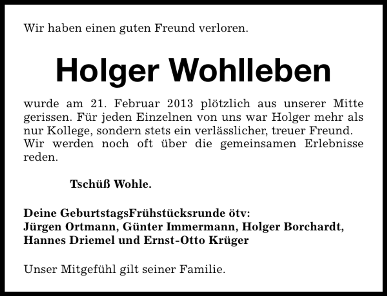 <p>Wir haben einen guten Freund verloren.</p><p>Holger Wohlleben<br />wurde am 21. Februar 2013 plötzlich aus unserer Mitte<br />gerissen. Für jeden Einzelnen von uns war Holger mehr als<br />nur Kollege, sondern stets ein verlässlicher, treuer Freund.<br />Wir werden noch oft über die gemeinsamen Erlebnisse<br />reden.<br />Tschüß Wohle.<br />Deine GeburtstagsFrühstücksrunde ötv:<br />Jürgen Ortmann, Günter Immermann, Holger Borchardt,<br />Hannes Driemel und Ernst-Otto Krüger<br />Unser Mitgefühl gilt seiner Familie.</p>