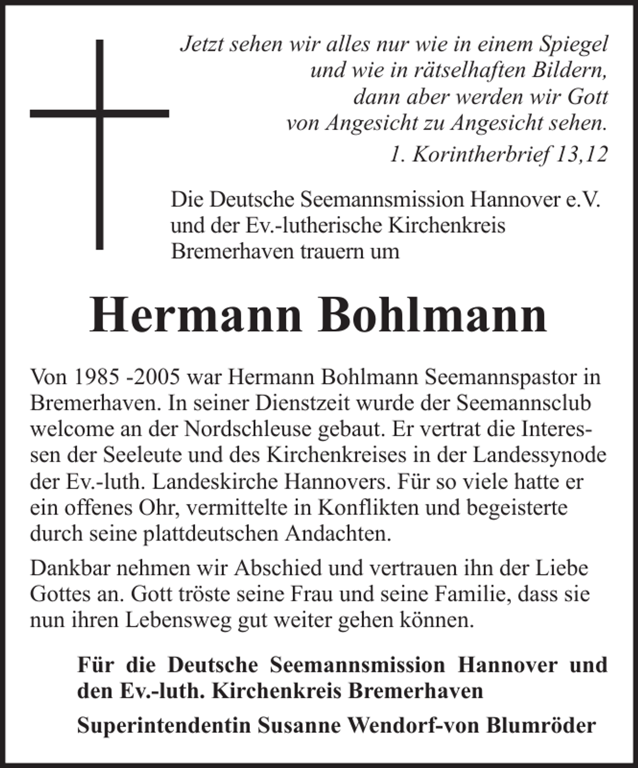<p>Jetzt sehen wir alles nur wie in einem Spiegel<br />und wie in rätselhaften Bildern,<br />dann aber werden wir Gott<br />von Angesicht zu Angesicht sehen.<br />1. Korintherbrief 13,12<br />Die Deutsche Seemannsmission Hannover e.V.<br />und der Ev.-lutherische Kirchenkreis<br />Bremerhaven trauern um</p><p>Hermann Bohlmann<br />Von 1985 -2005 war Hermann Bohlmann Seemannspastor in<br />Bremerhaven. In seiner Dienstzeit wurde der Seemannsclub<br />welcome an der Nordschleuse gebaut. Er vertrat die Interessen der Seeleute und des Kirchenkreises in der Landessynode<br />der Ev.-luth. Landeskirche Hannovers. Für so viele hatte er<br />ein offenes Ohr, vermittelte in Konflikten und begeisterte<br />durch seine plattdeutschen Andachten.<br />Dankbar nehmen wir Abschied und vertrauen ihn der Liebe<br />Gottes an. Gott tröste seine Frau und seine Familie, dass sie<br />nun ihren Lebensweg gut weiter gehen können.<br />Für die Deutsche Seemannsmission Hannover und<br />den Ev.-luth. Kirchenkreis Bremerhaven<br />Superintendentin Susanne Wendorf-von Blumröder</p>