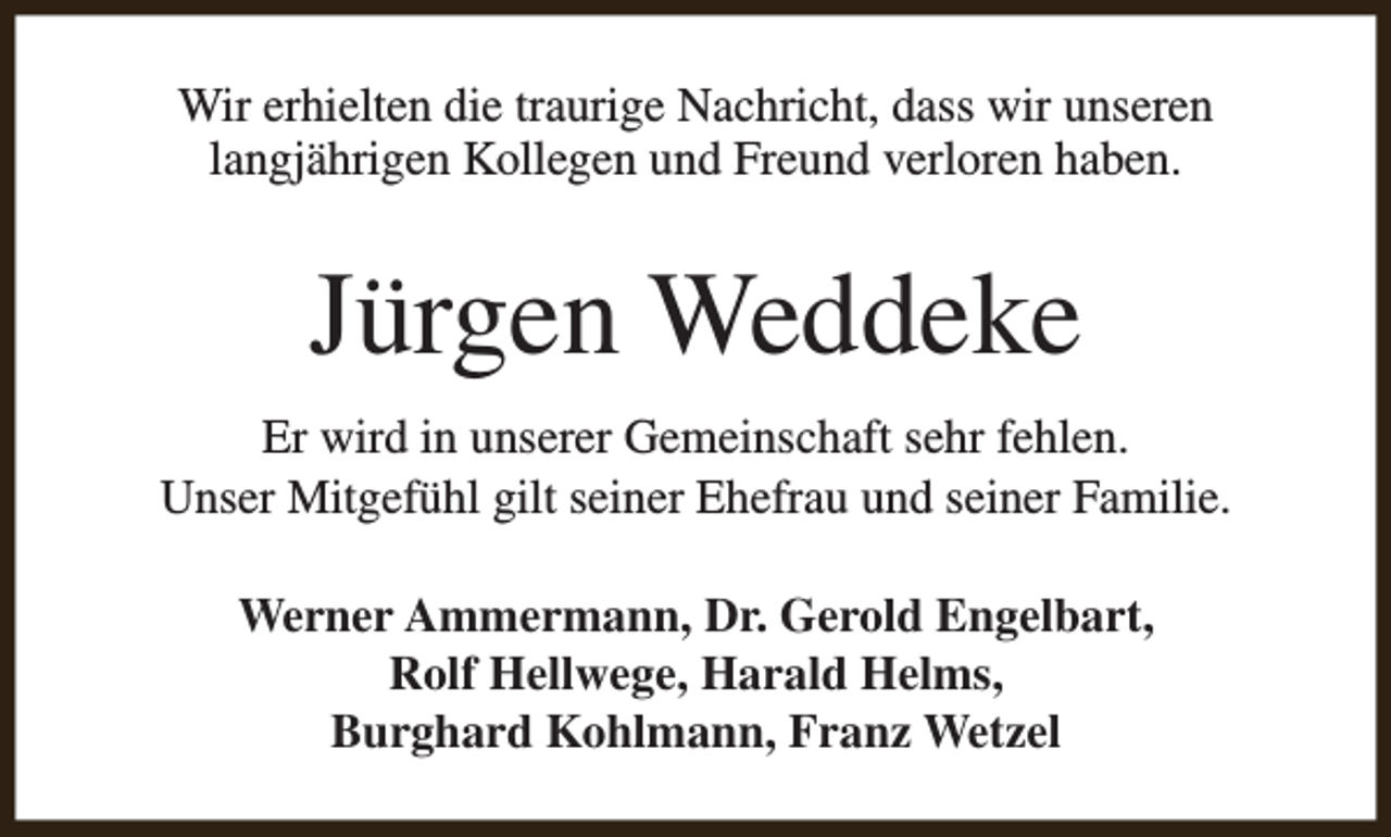 <p>Wir erhielten die traurige Nachricht, dass wir unseren<br />langjährigen Kollegen und Freund verloren haben.</p><p>Jürgen Weddeke<br />Er wird in unserer Gemeinschaft sehr fehlen.<br />Unser Mitgefühl gilt seiner Ehefrau und seiner Familie.<br />Werner Ammermann, Dr. Gerold Engelbart,<br />Rolf Hellwege, Harald Helms,<br />Burghard Kohlmann, Franz Wetzel</p>