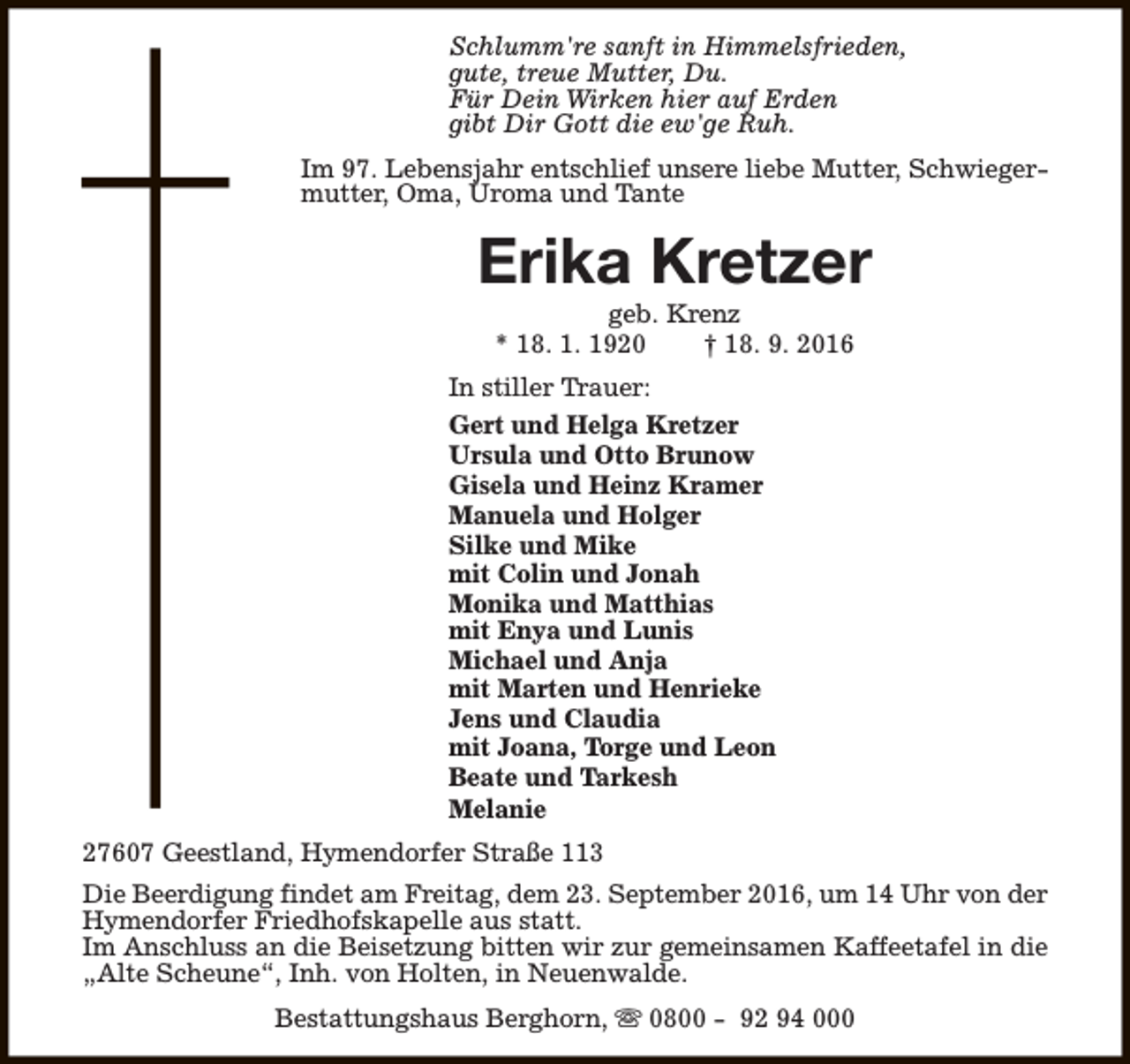 <p>Schlumm're sanft in Himmelsfrieden,<br />gute, treue Mutter, Du.<br />Für Dein Wirken hier auf Erden<br />gibt Dir Gott die ew'ge Ruh.<br />Im 97. Lebensjahr entschlief unsere liebe Mutter, Schwiegermutter, Oma, Uroma und Tante</p><p>Erika Kretzer<br />geb. Krenz<br />* 18. 1. 1920<br />† 18. 9. 2016</p><p>In stiller Trauer:<br />Gert und Helga Kretzer<br />Ursula und Otto Brunow<br />Gisela und Heinz Kramer<br />Manuela und Holger<br />Silke und Mike<br />mit Colin und Jonah<br />Monika und Matthias<br />mit Enya und Lunis<br />Michael und Anja<br />mit Marten und Henrieke<br />Jens und Claudia<br />mit Joana, Torge und Leon<br />Beate und Tarkesh<br />Melanie<br />27607 Geestland, Hymendorfer Straße 113<br />Die Beerdigung findet am Freitag, dem 23. September 2016, um 14 Uhr von der<br />Hymendorfer Friedhofskapelle aus statt.<br />Im Anschluss an die Beisetzung bitten wir zur gemeinsamen Kaffeetafel in die<br />„Alte Scheune“, Inh. von Holten, in Neuenwalde.<br />Bestattungshaus Berghorn, s 0800 - 92 94 000</p>