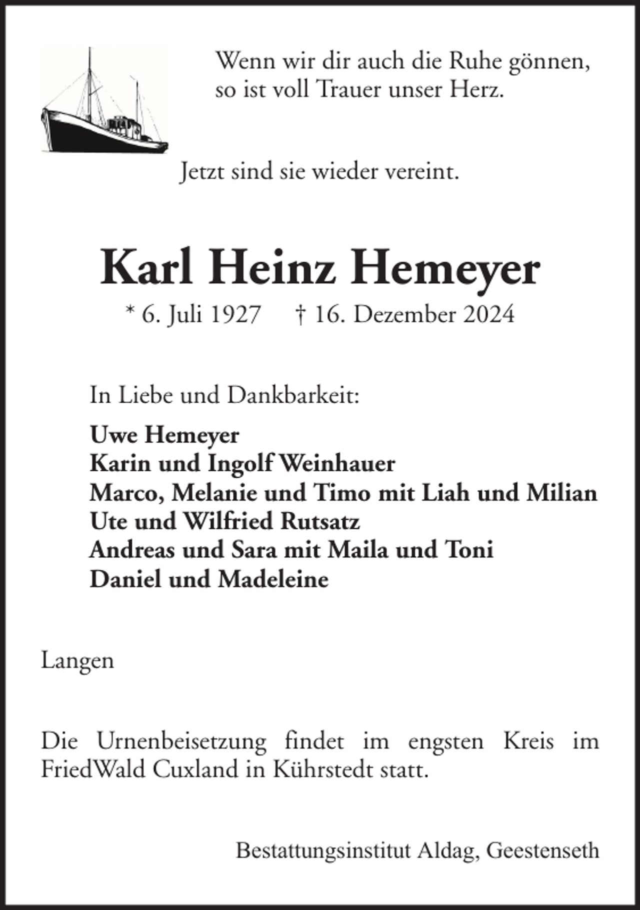 <p>Wenn wir dir auch die Ruhe gönnen,<br />so ist voll Trauer unser Herz.<br />Jetzt sind sie wieder vereint.</p><p>Karl Heinz Hemeyer<br />* 6. Juli 1927</p><p>† 16. Dezember 2024</p><p>In Liebe und Dankbarkeit:<br />Uwe Hemeyer<br />Karin und Ingolf Weinhauer<br />Marco, Melanie und Timo mit Liah und Milian<br />Ute und Wilfried Rutsatz<br />Andreas und Sara mit Maila und Toni<br />Daniel und Madeleine<br />Langen<br />Die Urnenbeisetzung findet im engsten Kreis im<br />FriedWald Cuxland in Kührstedt statt.<br />Bestattungsinstitut Aldag, Geestenseth</p>