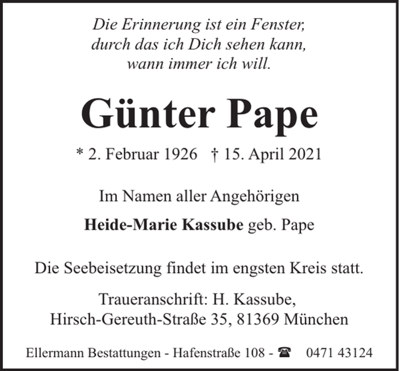<p>Die Erinnerung ist ein Fenster,<br />durch das ich Dich sehen kann,<br />wann immer ich will.</p><p>Günter Pape<br />* 2. Februar 1926 † 15. April 2021<br />Im Namen aller Angehörigen<br />Heide-Marie Kassube geb. Pape<br />Die Seebeisetzung findet im engsten Kreis statt.<br />Traueranschrift: H. Kassube,<br />Hirsch-Gereuth-Straße 35, 81369 München<br />Ellermann Bestattungen - Hafenstraße 108 - (</p><p>0471 43124</p>