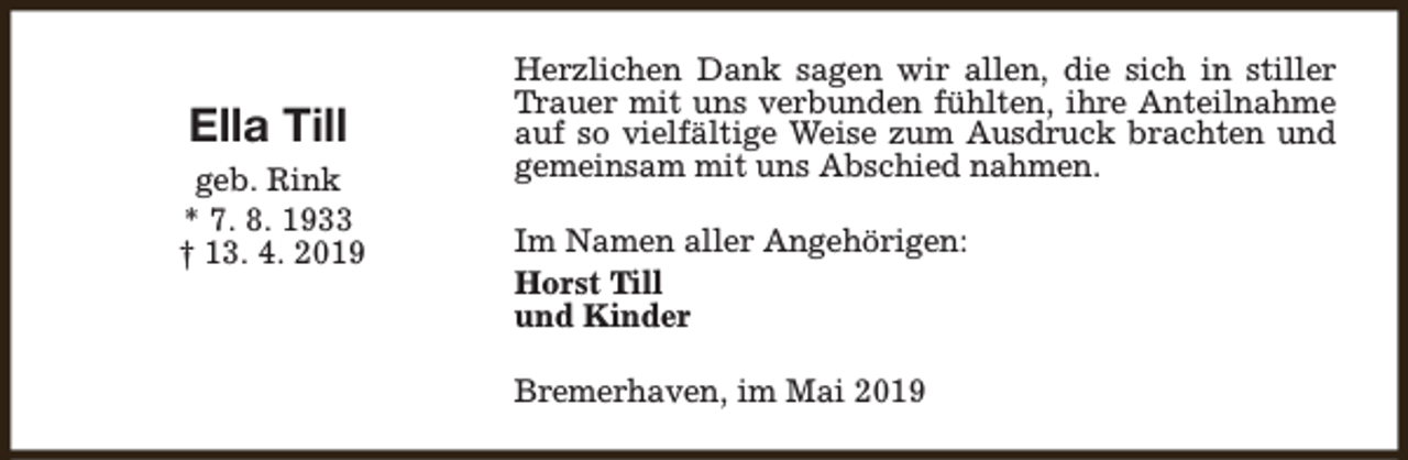 <p>Ella Till<br />geb. Rink<br />* 7. 8. 1933<br />† 13. 4. 2019</p><p>Herzlichen Dank sagen wir allen, die sich in stiller<br />Trauer mit uns verbunden fühlten, ihre Anteilnahme<br />auf so vielfältige Weise zum Ausdruck brachten und<br />gemeinsam mit uns Abschied nahmen.<br />Im Namen aller Angehörigen:<br />Horst Till<br />und Kinder<br />Bremerhaven, im Mai 2019</p>