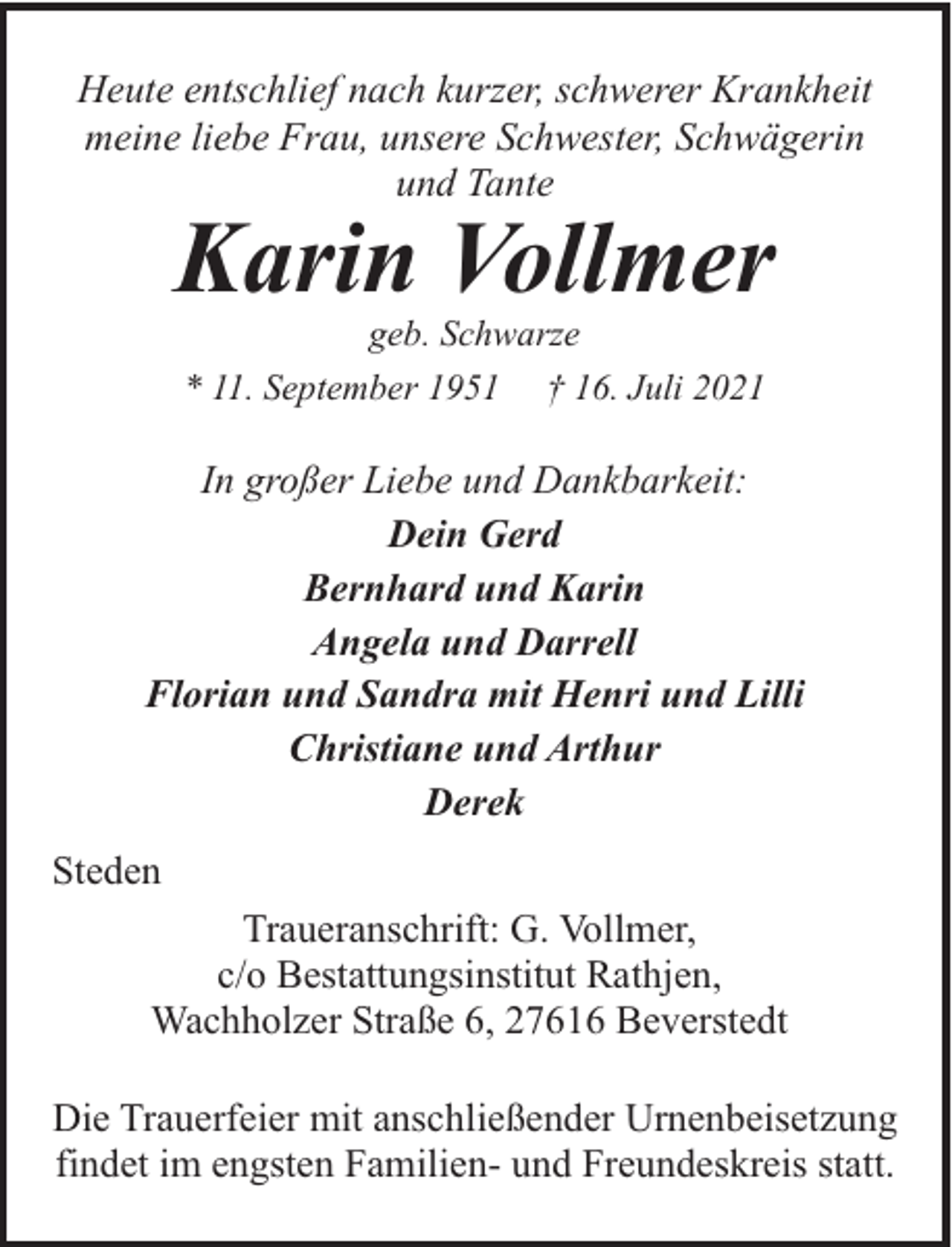 <p>Heute entschlief nach kurzer, schwerer Krankheit<br />meine liebe Frau, unsere Schwester, Schwägerin<br />und Tante</p><p>Karin Vollmer<br />geb. Schwarze<br />* 11. September 1951 † 16. Juli 2021</p><p>In großer Liebe und Dankbarkeit:<br />Dein Gerd<br />Bernhard und Karin<br />Angela und Darrell<br />Florian und Sandra mit Henri und Lilli<br />Christiane und Arthur<br />Derek<br />Steden<br />Traueranschrift: G. Vollmer,<br />c/o Bestattungsinstitut Rathjen,<br />Wachholzer Straße 6, 27616 Beverstedt<br />Die Trauerfeier mit anschließender Urnenbeisetzung<br />findet im engsten Familien- und Freundeskreis statt.</p>