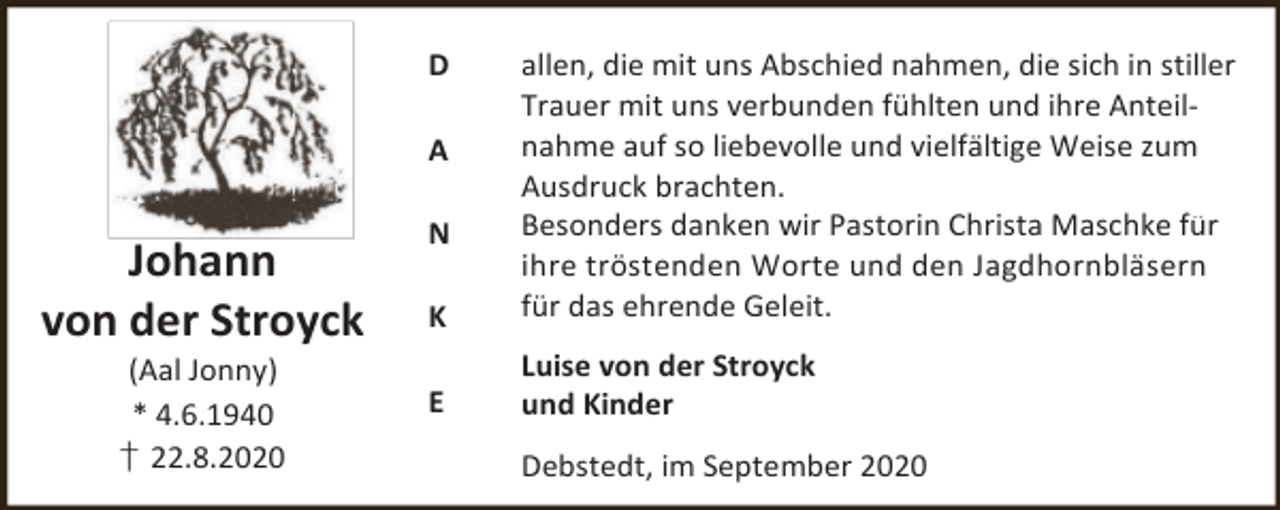 <p>D</p><p>K</p><p>allen, die mit uns Abschied nahmen, die sich in stiller<br />Trauer mit uns verbunden fühlten und ihre Anteilnahme auf so liebevolle und vielfältige Weise zum<br />Ausdruck brachten.<br />Besonders danken wir Pastorin Christa Maschke für<br />ihre tröstenden Worte und den Jagdhornbläsern<br />für das ehrende Geleit.</p><p>E</p><p>Luise von der Stroyck<br />und Kinder</p><p>A</p><p>Johann<br />von der Stroyck<br />(Aal Jonny)<br />* 4.6.1940<br />† 22.8.2020</p><p>N</p><p>Debstedt, im September 2020</p>