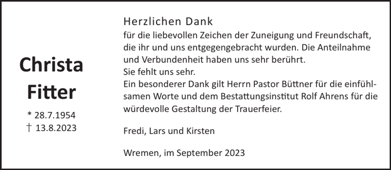 <p>Herzlichen Dank</p><p>Christa<br />Fi©er<br />* 28.7.1954<br />† 13.8.2023</p><p>für die liebevollen Zeichen der Zuneigung und FreundschaL,<br />die ihr und uns entgegengebracht wurden. Die Anteilnahme<br />und Verbundenheit haben uns sehr berührt.<br />Sie fehlt uns sehr.<br />Ein besonderer Dank gilt Herrn Pastor Bü©ner für die einfühlsamen Worte und dem Besta©ungsinstut Rolf Ahrens für die<br />würdevolle Gestaltung der Trauerfeier.<br />Fredi, Lars und Kirsten<br />Wremen, im September 2023</p>