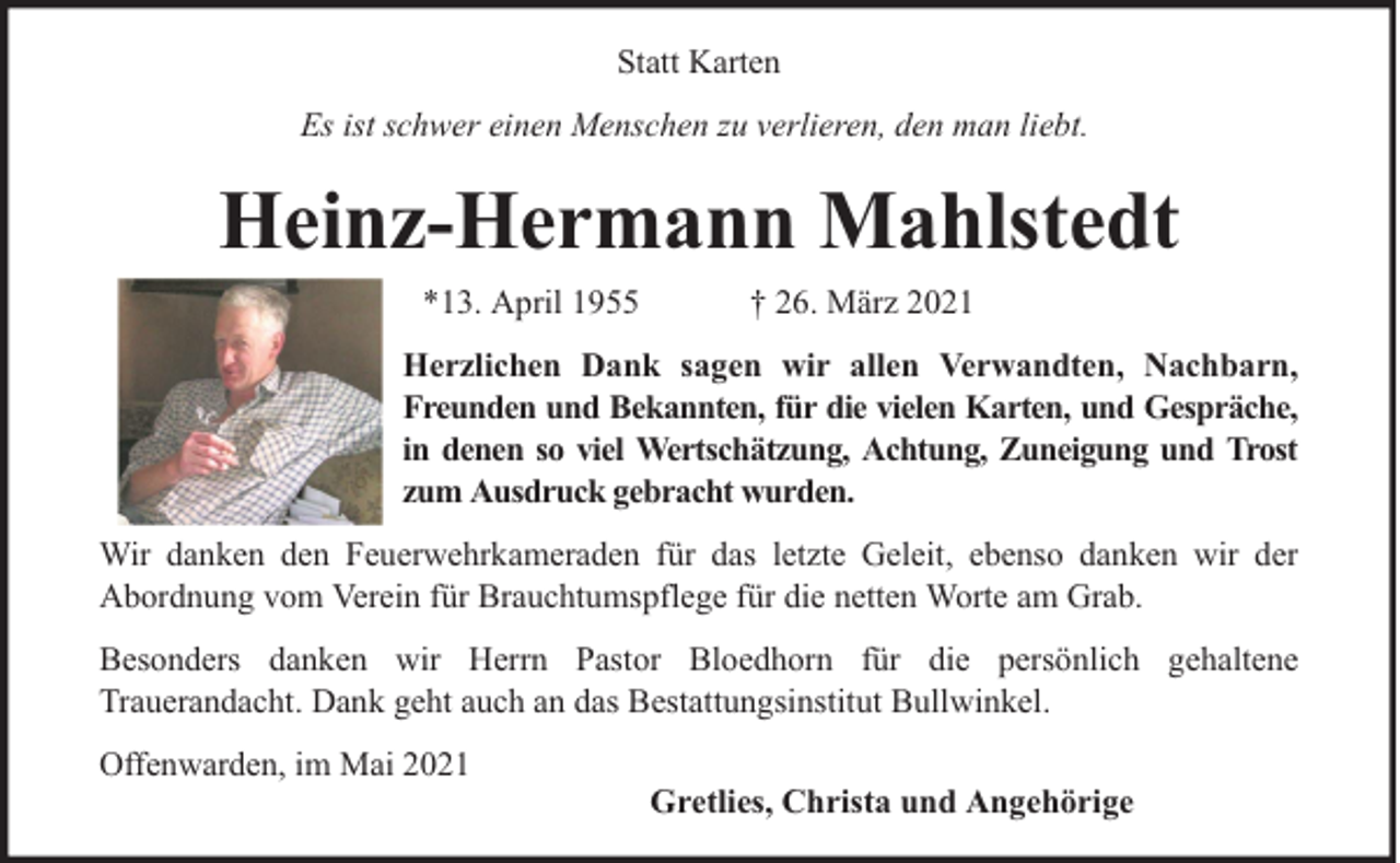 <p>Statt Karten<br />Es ist schwer einen Menschen zu verlieren, den man liebt.</p><p>Heinz-Hermann Mahlstedt<br />*13. April 1955</p><p>† 26. März 2021</p><p>Herzlichen Dank sagen wir allen Verwandten, Nachbarn,<br />Freunden und Bekannten, für die vielen Karten, und Gespräche,<br />in denen so viel Wertschätzung, Achtung, Zuneigung und Trost<br />zum Ausdruck gebracht wurden.<br />Wir danken den Feuerwehrkameraden für das letzte Geleit, ebenso danken wir der<br />Abordnung vom Verein für Brauchtumspflege für die netten Worte am Grab.<br />Besonders danken wir Herrn Pastor Bloedhorn für die persönlich gehaltene<br />Trauerandacht. Dank geht auch an das Bestattungsinstitut Bullwinkel.<br />Offenwarden, im Mai 2021</p><p>Gretlies, Christa und Angehörige</p>