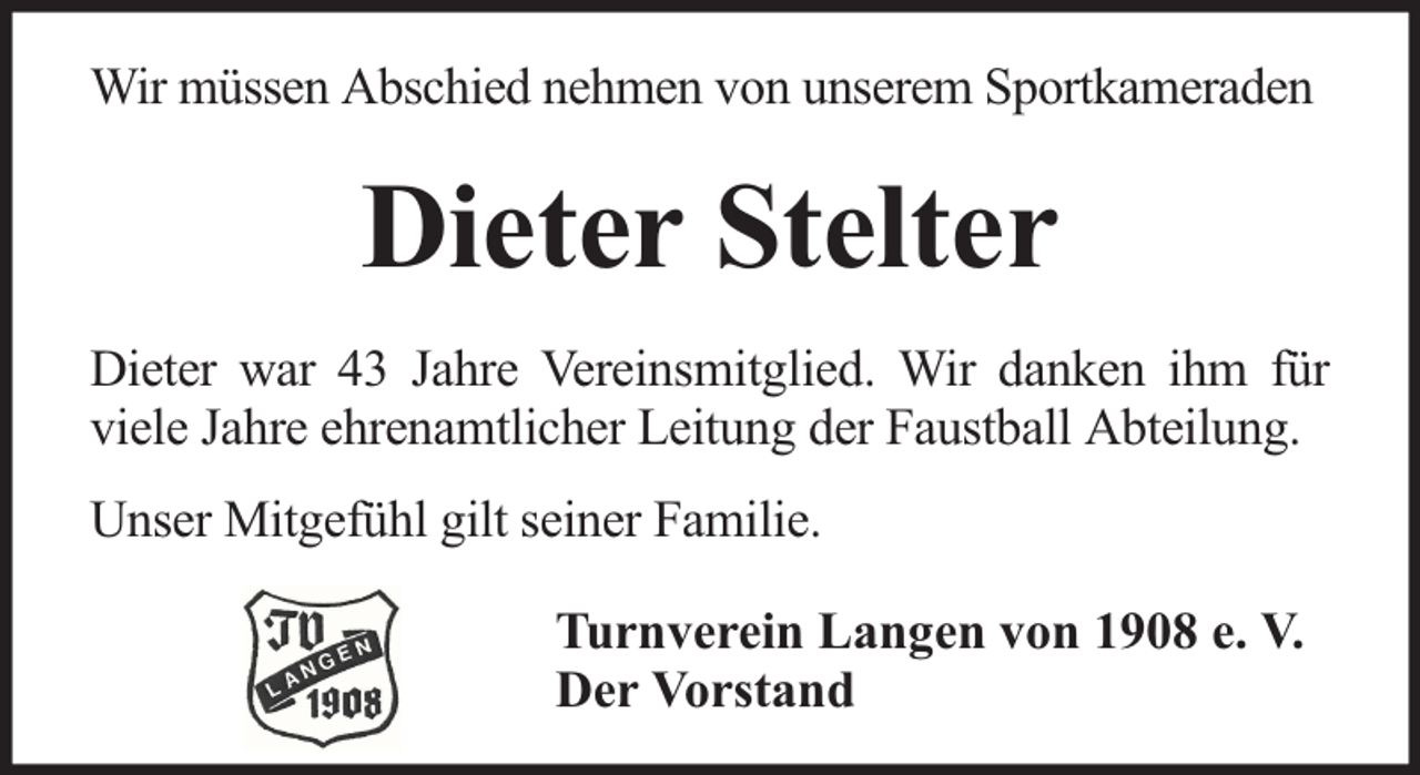 <p>Wir müssen Abschied nehmen von unserem Sportkameraden</p><p>Dieter Stelter<br />Dieter war 43 Jahre Vereinsmitglied. Wir danken ihm für<br />viele Jahre ehrenamtlicher Leitung der Faustball Abteilung.<br />Unser Mitgefühl gilt seiner Familie.<br />Turnverein Langen von 1908 e. V.<br />Der Vorstand</p>