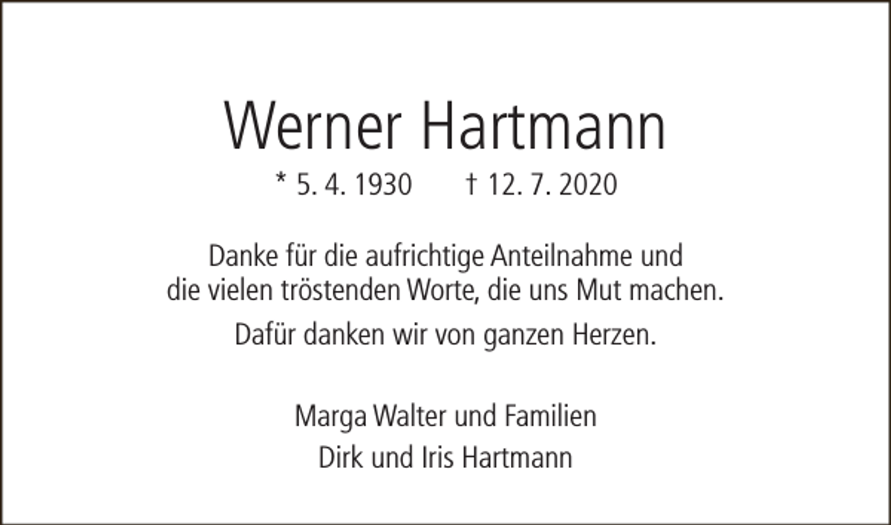 <p>Werner Hartmann<br />* 5. 4. 1930</p><p>† 12. 7. 2020</p><p>Danke für die aufrichtige Anteilnahme und<br />die vielen tröstenden Worte, die uns Mut machen.<br />Dafür danken wir von ganzen Herzen.<br />Marga Walter und Familien<br />Dirk und Iris Hartmann</p>