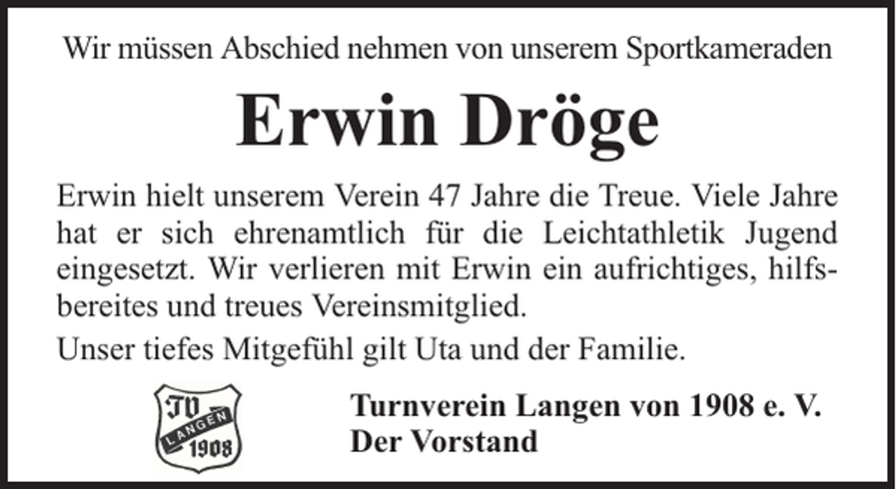 <p>Wir müssen Abschied nehmen von unserem Sportkameraden</p><p>Erwin Dröge<br />Erwin hielt unserem Verein 47 Jahre die Treue. Viele Jahre<br />hat er sich ehrenamtlich für die Leichtathletik Jugend<br />eingesetzt. Wir verlieren mit Erwin ein aufrichtiges, hilfsbereites und treues Vereinsmitglied.<br />Unser tiefes Mitgefühl gilt Uta und der Familie.<br />Turnverein Langen von 1908 e. V.<br />Der Vorstand</p>