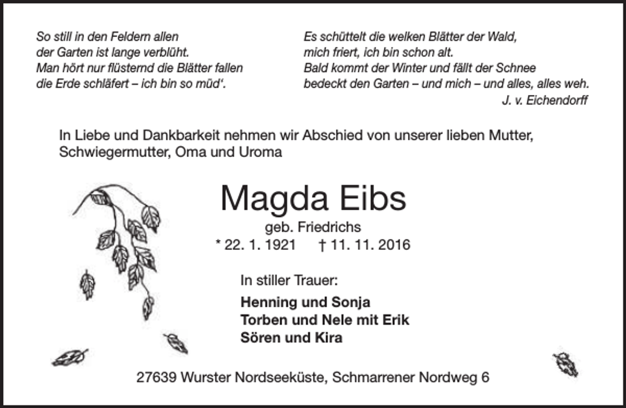 <p>So still in den Feldern allen<br />der Garten ist lange verblüht.<br />Man hört nur flüsternd die Blätter fallen<br />die Erde schläfert – ich bin so müd‘.</p><p>Es schüttelt die welken Blätter der Wald,<br />mich friert, ich bin schon alt.<br />Bald kommt der Winter und fällt der Schnee<br />bedeckt den Garten – und mich – und alles, alles weh.<br />J. v. Eichendorff</p><p>In Liebe und Dankbarkeit nehmen wir Abschied von unserer lieben Mutter,<br />Schwiegermutter, Oma und Uroma</p><p>Magda Eibs</p><p>geb. Friedrichs<br />* 22. 1. 1921<br />† 11. 11. 2016<br />In stiller Trauer:<br />Henning und Sonja<br />Torben und Nele mit Erik<br />Sören und Kira<br />27639 Wurster Nordseeküste, Schmarrener Nordweg 6</p>