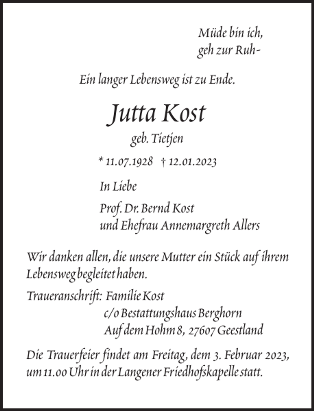 <p>Müde bin ich,<br />geh zur RuhEin langer Lebensweg ist zu Ende.</p><p>Jutta Kost<br />geb.Tietjen<br />* 11.07.1928 † 12.01.2023<br />In Liebe<br />Prof.Dr.Bernd Kost<br />und Ehefrau Annemargreth Allers<br />Wir danken allen,die unsere Mutter ein Stück auf ihrem<br />Lebenswegbegleitethaben.<br />Traueranschrift: FamilieKost<br />c/oBestattungshausBerghorn<br />Auf demHohm8, 27607Geestland<br />Die Trauerfeier findet am Freitag, dem 3. Februar 2023,<br />um11.00UhrinderLangenerFriedhofskapellestatt.</p>