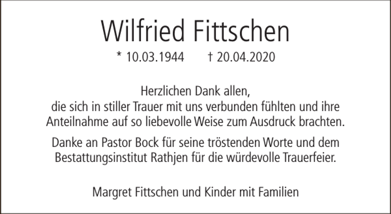 <p>Wilfried Fittschen<br />* 10.03.1944</p><p>† 20.04.2020</p><p>Herzlichen Dank allen,<br />die sich in stiller Trauer mit uns verbunden fühlten und ihre<br />Anteilnahme auf so liebevolle Weise zum Ausdruck brachten.<br />Danke an Pastor Bock für seine tröstenden Worte und dem<br />Bestattungsinstitut Rathjen für die würdevolle Trauerfeier.<br />Margret Fittschen und Kinder mit Familien</p>