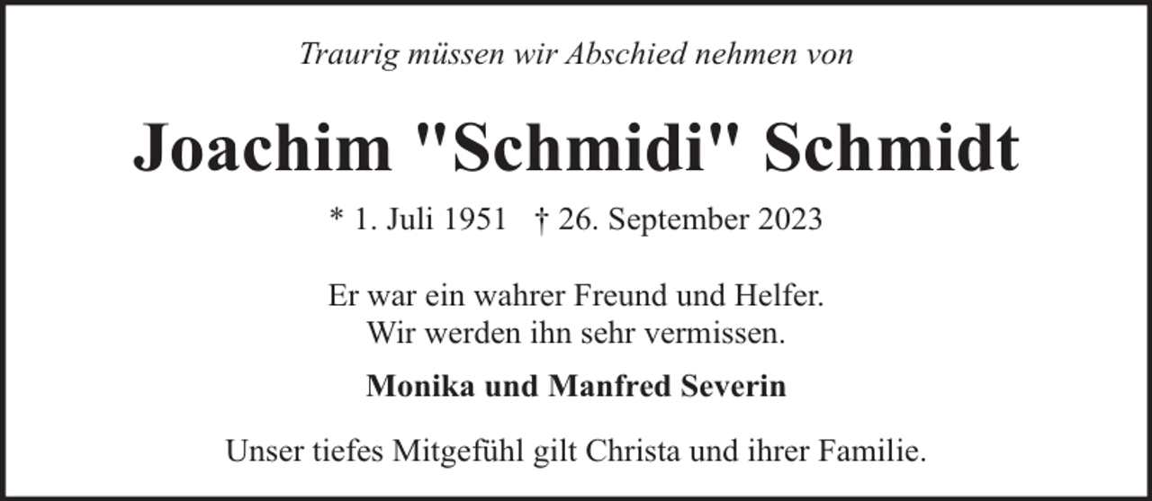 <p>Traurig müssen wir Abschied nehmen von</p><p>Joachim "Schmidi" Schmidt<br />* 1. Juli 1951 † 26. September 2023<br />Er war ein wahrer Freund und Helfer.<br />Wir werden ihn sehr vermissen.<br />Monika und Manfred Severin<br />Unser tiefes Mitgefühl gilt Christa und ihrer Familie.</p>