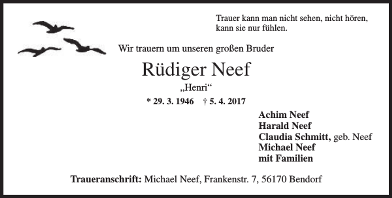 <p>Trauer kann man nicht sehen, nicht hören,<br />kann sie nur fühlen.</p><p>Wir trauern um unseren großen Bruder</p><p>Rüdiger Neef<br />„Henri“</p><p>* 29. 3. 1946</p><p>† 5. 4. 2017</p><p>Achim Neef<br />Harald Neef<br />Claudia Schmitt, geb. Neef<br />Michael Neef<br />mit Familien<br />Traueranschrift: Michael Neef, Frankenstr. 7, 56170 Bendorf</p>