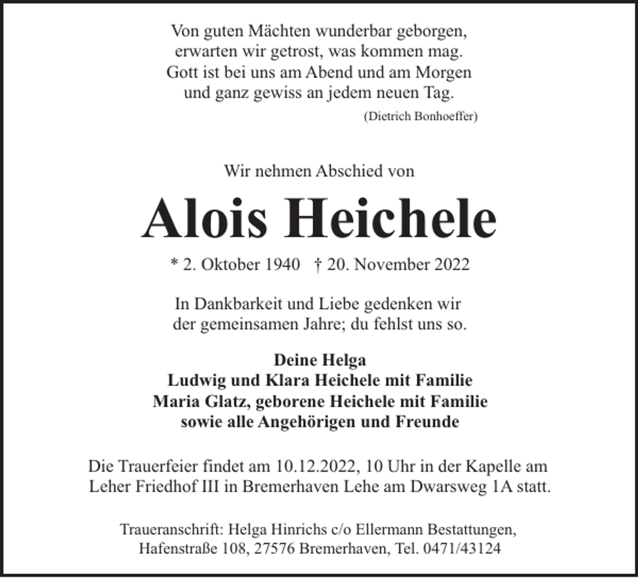 <p>Von guten Mächten wunderbar geborgen,<br />erwarten wir getrost, was kommen mag.<br />Gott ist bei uns am Abend und am Morgen<br />und ganz gewiss an jedem neuen Tag.<br />(Dietrich Bonhoeffer)</p><p>Wir nehmen Abschied von</p><p>Alois Heichele<br />* 2. Oktober 1940 † 20. November 2022<br />In Dankbarkeit und Liebe gedenken wir<br />der gemeinsamen Jahre; du fehlst uns so.<br />Deine Helga<br />Ludwig und Klara Heichele mit Familie<br />Maria Glatz, geborene Heichele mit Familie<br />sowie alle Angehörigen und Freunde<br />Die Trauerfeier findet am 10.12.2022, 10 Uhr in der Kapelle am<br />Leher Friedhof III in Bremerhaven Lehe am Dwarsweg 1A statt.<br />Traueranschrift: Helga Hinrichs c/o Ellermann Bestattungen,<br />Hafenstraße 108, 27576 Bremerhaven, Tel. 0471/43124</p>