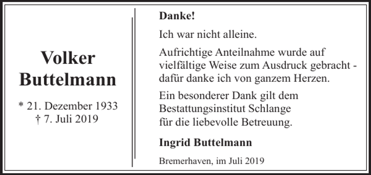 <p>Danke!<br />Ich war nicht alleine.</p><p>Volker<br />Buttelmann<br />* 21. Dezember 1933<br />† 7. Juli 2019</p><p>Aufrichtige Anteilnahme wurde auf<br />vielfältige Weise zum Ausdruck gebracht dafür danke ich von ganzem Herzen.<br />Ein besonderer Dank gilt dem<br />Bestattungsinstitut Schlange<br />für die liebevolle Betreuung.<br />Ingrid Buttelmann<br />Bremerhaven, im Juli 2019</p>