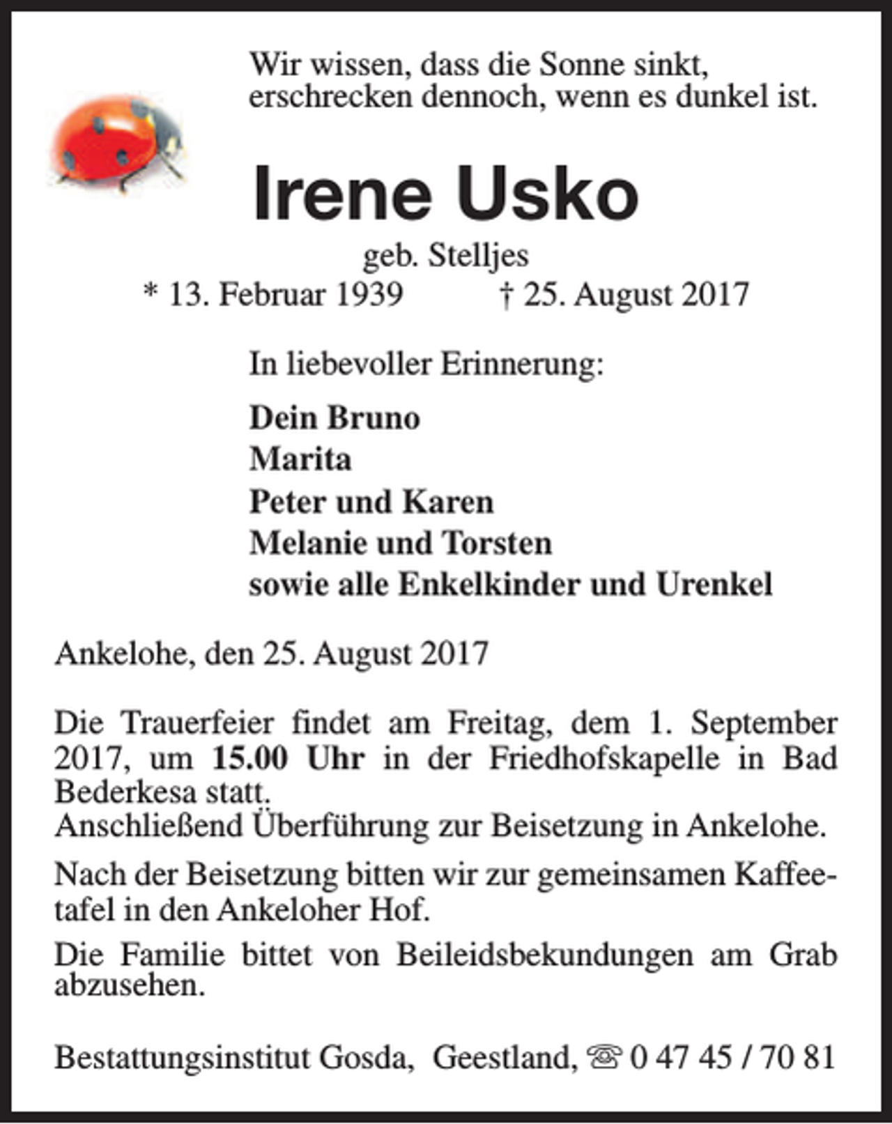 <p>Wir wissen, dass die Sonne sinkt,<br />erschrecken dennoch, wenn es dunkel ist.</p><p>Irene Usko</p><p>geb. Stelljes<br />* 13. Februar 1939<br />† 25. August 2017<br />In liebevoller Erinnerung:<br />Dein Bruno<br />Marita<br />Peter und Karen<br />Melanie und Torsten<br />sowie alle Enkelkinder und Urenkel<br />Ankelohe, den 25. August 2017<br />Die Trauerfeier findet am Freitag, dem 1. September<br />2017, um 15.00 Uhr in der Friedhofskapelle in Bad<br />Bederkesa statt.<br />Anschließend Überführung zur Beisetzung in Ankelohe.<br />Nach der Beisetzung bitten wir zur gemeinsamen Kaffeetafel in den Ankeloher Hof.<br />Die Familie bittet von Beileidsbekundungen am Grab<br />abzusehen.<br />Bestattungsinstitut Gosda, Geestland, s 0 47 45 / 70 81</p>