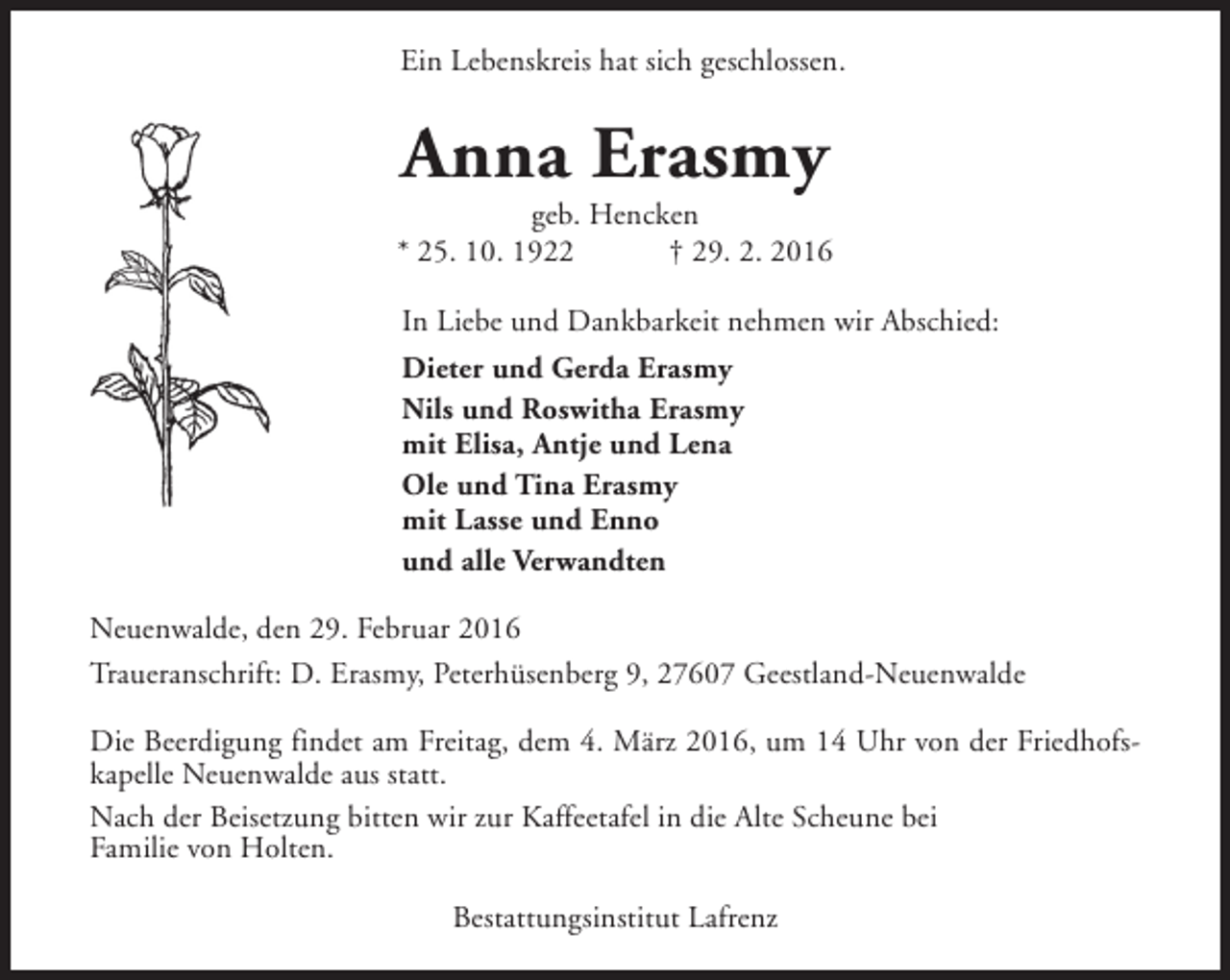 <p>Ein Lebenskreis hat sich geschlossen.</p><p>Anna Erasmy</p><p>geb. Hencken<br />* 25. 10. 1922<br />† 29. 2. 2016<br />In Liebe und Dankbarkeit nehmen wir Abschied:<br />Dieter und Gerda Erasmy<br />Nils und Roswitha Erasmy<br />mit Elisa, Antje und Lena<br />Ole und Tina Erasmy<br />mit Lasse und Enno<br />und alle Verwandten<br />Neuenwalde, den 29. Februar 2016<br />Traueranschrift: D. Erasmy, Peterhüsenberg 9, 27607 Geestland-Neuenwalde<br />Die Beerdigung findet am Freitag, dem 4. März 2016, um 14 Uhr von der Friedhofskapelle Neuenwalde aus statt.<br />Nach der Beisetzung bitten wir zur Kaffeetafel in die Alte Scheune bei<br />Familie von Holten.<br />Bestattungsinstitut Lafrenz</p>