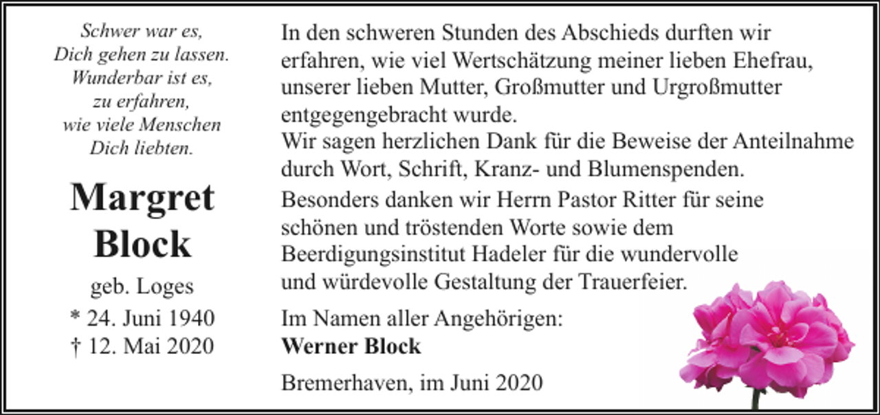 <p>Schwer war es,<br />Dich gehen zu lassen.<br />Wunderbar ist es,<br />zu erfahren,<br />wie viele Menschen<br />Dich liebten.</p><p>Margret<br />Block<br />geb. Loges<br />* 24. Juni 1940<br />† 12. Mai 2020</p><p>In den schweren Stunden des Abschieds durften wir<br />erfahren, wie viel Wertschätzung meiner lieben Ehefrau,<br />unserer lieben Mutter, Großmutter und Urgroßmutter<br />entgegengebracht wurde.<br />Wir sagen herzlichen Dank für die Beweise der Anteilnahme<br />durch Wort, Schrift, Kranz- und Blumenspenden.<br />Besonders danken wir Herrn Pastor Ritter für seine<br />schönen und tröstenden Worte sowie dem<br />Beerdigungsinstitut Hadeler für die wundervolle<br />und würdevolle Gestaltung der Trauerfeier.<br />Im Namen aller Angehörigen:<br />Werner Block<br />Bremerhaven, im Juni 2020</p>