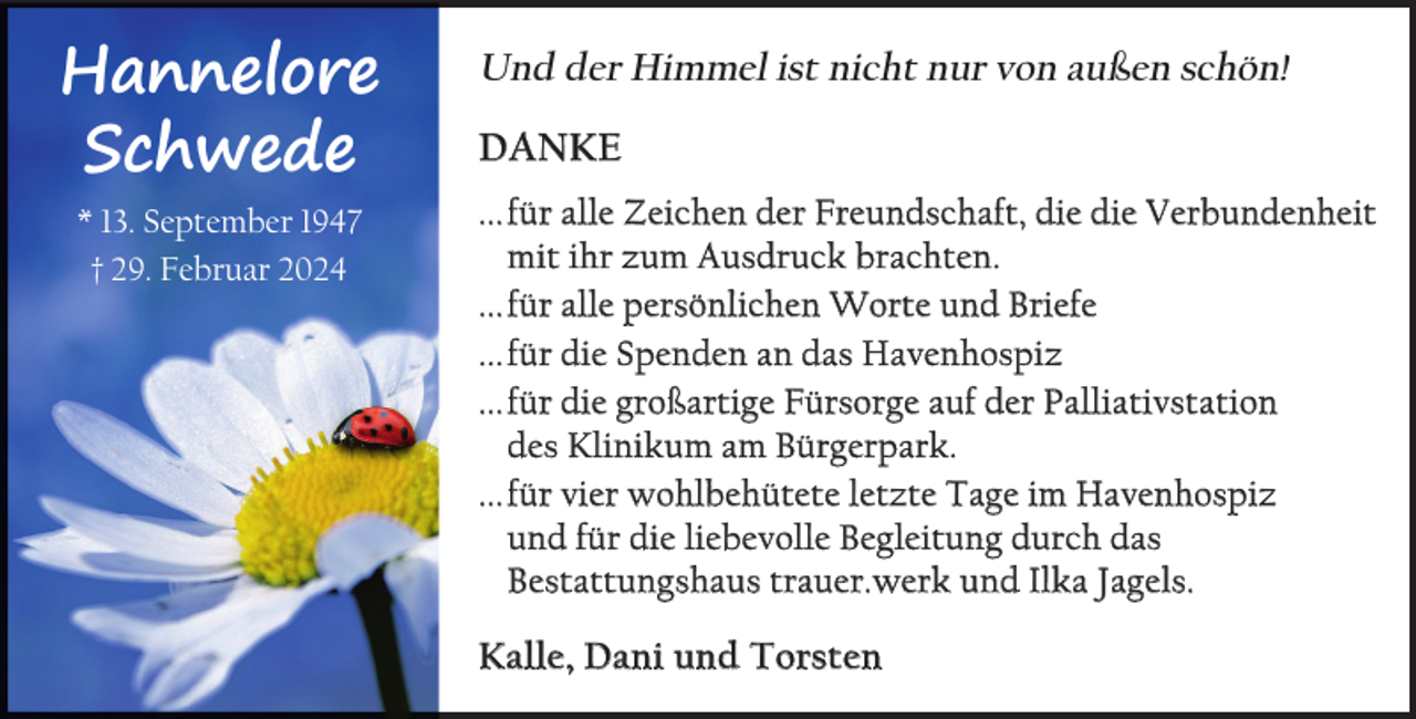 <p>Hannelore<br />Schwede<br />* 13. September 1947<br />† 29. Februar 2024</p><p>Und der Himmel ist nicht nur von außen schön!<br />Danke<br />... für alle Zeichen der Freundschaft, die die Verbundenheit<br />mit ihr zum Ausdruck brachten.<br />... für alle persönlichen Worte und Briefe<br />... für die Spenden an das Havenhospiz<br />... für die großartige Fürsorge auf der Palliativstation<br />des Klinikum am Bürgerpark.<br />... für vier wohlbehütete letzte Tage im Havenhospiz<br />und für die liebevolle Begleitung durch das<br />Bestattungshaus trauer.werk und Ilka Jagels.</p><p>kalle, Dani und Torsten</p>