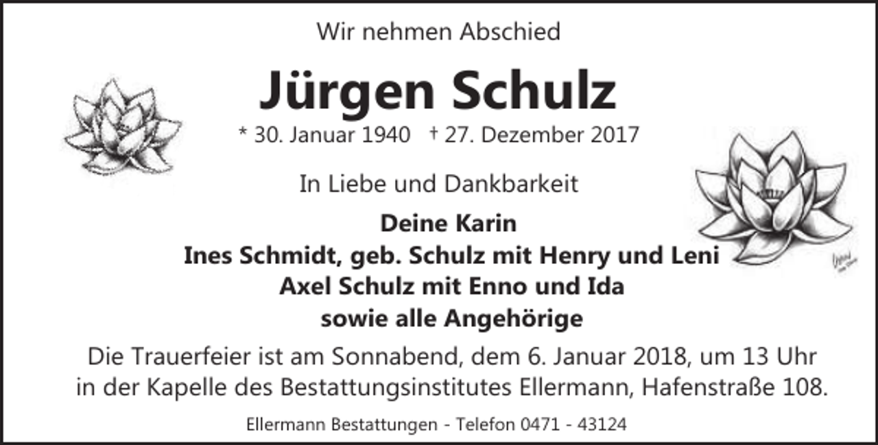 <p>Wir nehmen Abschied</p><p>Jürgen Schulz</p><p>* 30. Januar 1940 † 27. Dezember 2017</p><p>In Liebe und Dankbarkeit<br />Deine Karin<br />Ines Schmidt, geb. Schulz mit Henry und Leni<br />Axel Schulz mit Enno und Ida<br />sowie alle Angehörige<br />Die Trauerfeier ist am Sonnabend, dem 6. Januar 2018, um 13 Uhr<br />in der Kapelle des Bestattungsinstitutes Ellermann, Hafenstraße 108.<br />Ellermann Bestattungen - Telefon 0471 - 43124</p>