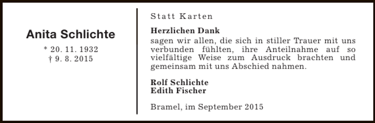 <p>S t a t t K a rt e n</p><p>Anita Schlichte<br />* 20. 11. 1932<br />† 9. 8. 2015</p><p>Herzlichen Dank<br />sagen wir allen, die sich in stiller Trauer mit uns<br />verbunden fühlten, ihre Anteilnahme auf so<br />vielfältige Weise zum Ausdruck brachten und<br />gemeinsam mit uns Abschied nahmen.<br />Rolf Schlichte<br />Edith Fischer<br />Bramel, im September 2015</p>