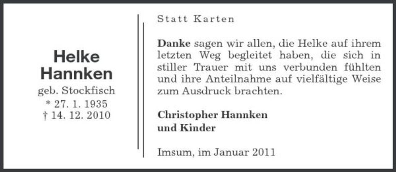 <p>Statt Karten</p><p>Helke Hannken<br />geb. Stockfisch * 27. 1. 1935 † 14. 12. 2010</p><p>Danke sagen wir allen, die Helke auf ihrem letzten Weg begleitet haben, die sich in stiller Trauer mit uns verbunden fühlten und ihre Anteilnahme auf vielfältige Weise zum Ausdruck brachten. Christopher Hannken und Kinder Imsum, im Januar 2011</p>