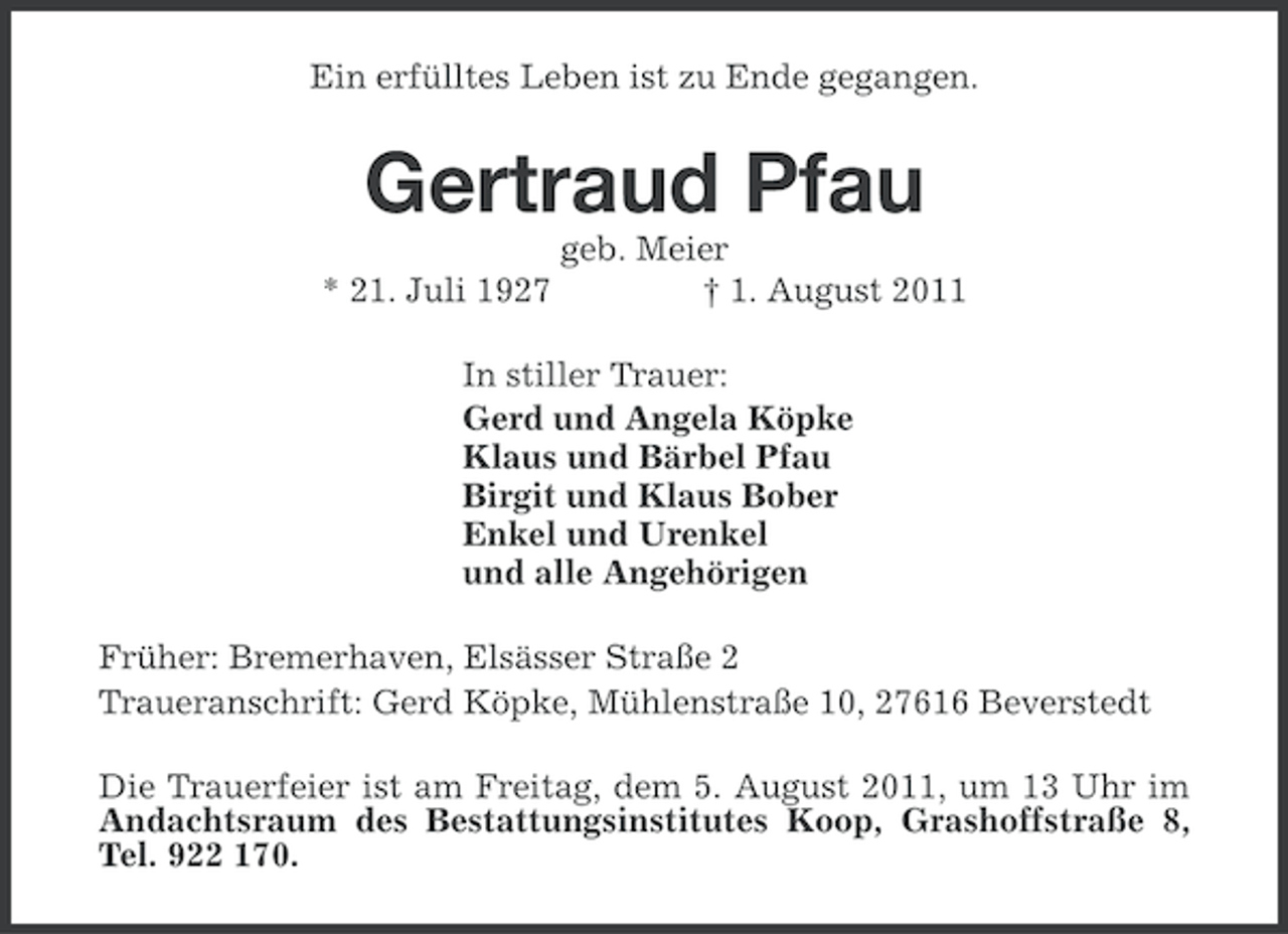 <p>Ein erfülltes Leben ist zu Ende gegangen.</p><p>Gertraud Pfau<br />* 21. Juli 1927</p><p>geb. Meier<br />† 1. August 2011</p><p>In stiller Trauer:<br />Gerd und Angela Köpke<br />Klaus und Bärbel Pfau<br />Birgit und Klaus Bober<br />Enkel und Urenkel<br />und alle Angehörigen<br />Früher: Bremerhaven, Elsässer Straße 2<br />Traueranschrift: Gerd Köpke, Mühlenstraße 10, 27616 Beverstedt<br />Die Trauerfeier ist am Freitag, dem 5. August 2011, um 13 Uhr im<br />Andachtsraum des Bestattungsinstitutes Koop, Grashoffstraße 8,<br />Tel. 922 170.</p>
