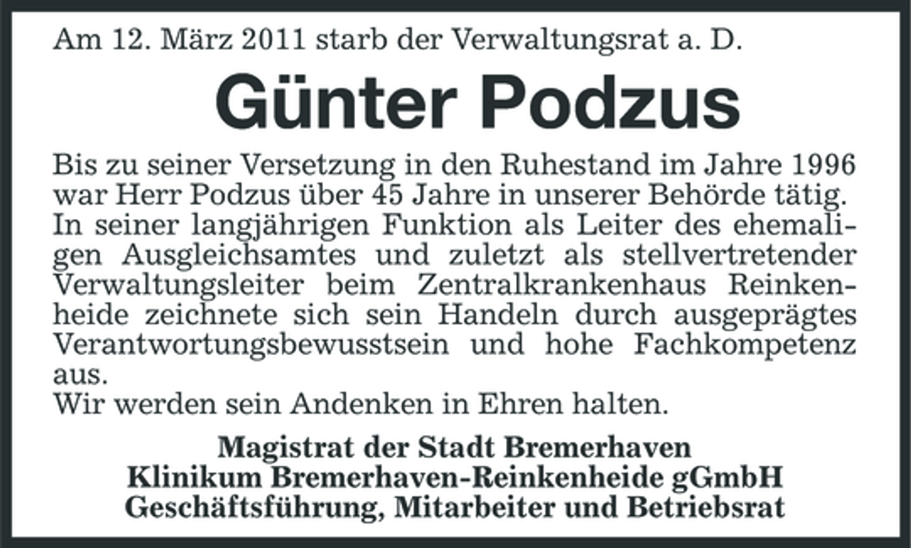 <p>Am 12. März 2011 starb der Verwaltungsrat a. D.</p><p>Günter Podzus<br />Bis zu seiner Versetzung in den Ruhestand im Jahre 1996 war Herr Podzus über 45 Jahre in unserer Behörde tätig. In seiner langjährigen Funktion als Leiter des ehemaligen Ausgleichsamtes und zuletzt als stellvertretender Verwaltungsleiter beim Zentralkrankenhaus Reinkenheide zeichnete sich sein Handeln durch ausgeprägtes Verantwortungsbewusstsein und hohe Fachkompetenz aus. Wir werden sein Andenken in Ehren halten. Magistrat der Stadt Bremerhaven Klinikum Bremerhaven-Reinkenheide gGmbH Geschäftsführung, Mitarbeiter und Betriebsrat</p>