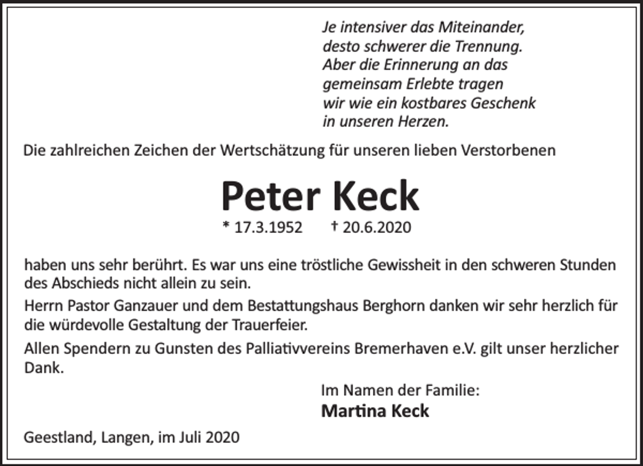 <p>Je intensiver das Miteinander,<br />desto schwerer die Trennung.<br />Aber die Erinnerung an das<br />gemeinsam Erlebte tragen<br />wir wie ein kostbares Geschenk<br />in unseren Herzen.<br />Die zahlreichen Zeichen der Wertschätzung für unseren lieben Verstorbenen</p><p>Peter Keck<br />* 17.3.1952</p><p>† 20.6.2020</p><p>haben uns sehr berührt. Es war uns eine tröstliche Gewissheit in den schweren Stunden<br />des Abschieds nicht allein zu sein.<br />Herrn Pastor Ganzauer und dem Besta ungshaus Berghorn danken wir sehr herzlich für<br />die würdevolle Gestaltung der Trauerfeier.<br />Allen Spendern zu Gunsten des Pallia vvereins Bremerhaven e.V. gilt unser herzlicher<br />Dank.<br />Im Namen der Familie:</p><p>Mar na Keck</p><p>Geestland, Langen, im Juli 2020</p>