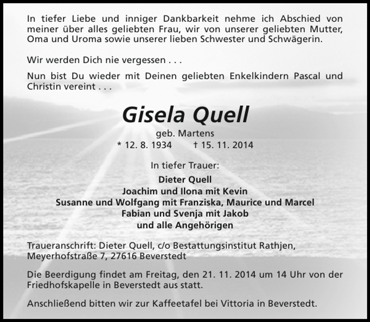 <p>In tiefer Liebe und inniger Dankbarkeit nehme ich Abschied von<br />meiner über alles geliebten Frau, wir von unserer geliebten Mutter,<br />Oma und Uroma sowie unserer lieben Schwester und Schwägerin.<br />Wir werden Dich nie vergessen . . .<br />Nun bist Du wieder mit Deinen geliebten Enkelkindern Pascal und<br />Christin vereint . . .</p><p>Gisela Quell</p><p>geb. Martens<br />* 12. 8. 1934<br />† 15. 11. 2014<br />In tiefer Trauer:<br />Dieter Quell<br />Joachim und Ilona mit Kevin<br />Susanne und Wolfgang mit Franziska, Maurice und Marcel<br />Fabian und Svenja mit Jakob<br />und alle Angehörigen<br />Traueranschrift: Dieter Quell, c/o Bestattungsinstitut Rathjen,<br />Meyerhofstraße 7, 27616 Beverstedt<br />Die Beerdigung findet am Freitag, den 21. 11. 2014 um 14 Uhr von der<br />Friedhofskapelle in Beverstedt aus statt.<br />Anschließend bitten wir zur Kaffeetafel bei Vittoria in Beverstedt.</p>