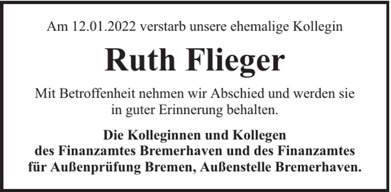 <p>Am 12.01.2022 verstarb unsere ehemalige Kollegin</p><p>Ruth Flieger<br />Mit Betroffenheit nehmen wir Abschied und werden sie<br />in guter Erinnerung behalten.<br />Die Kolleginnen und Kollegen<br />des Finanzamtes Bremerhaven und des Finanzamtes<br />für Außenprüfung Bremen, Außenstelle Bremerhaven.</p>