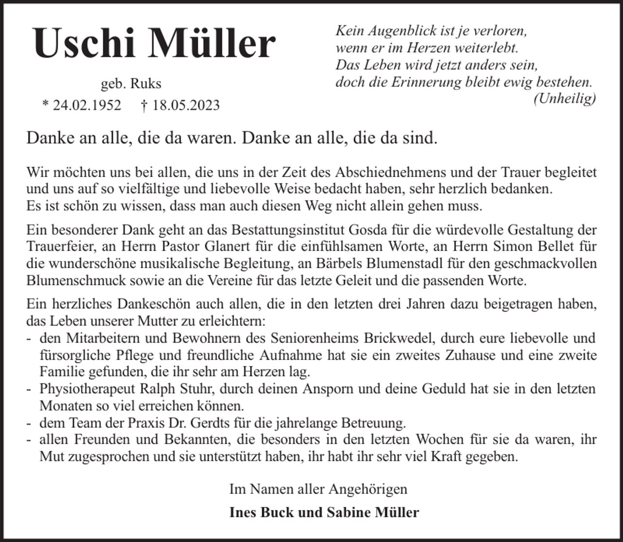 <p>Uschi Müller<br />geb. Ruks<br />* 24.02.1952 † 18.05.2023</p><p>Kein Augenblick ist je verloren,<br />wenn er im Herzen weiterlebt.<br />Das Leben wird jetzt anders sein,<br />doch die Erinnerung bleibt ewig bestehen.<br />(Unheilig)</p><p>Danke an alle, die da waren. Danke an alle, die da sind.<br />Wir möchten uns bei allen, die uns in der Zeit des Abschiednehmens und der Trauer begleitet<br />und uns auf so vielfältige und liebevolle Weise bedacht haben, sehr herzlich bedanken.<br />Es ist schön zu wissen, dass man auch diesen Weg nicht allein gehen muss.<br />Ein besonderer Dank geht an das Bestattungsinstitut Gosda für die würdevolle Gestaltung der<br />Trauerfeier, an Herrn Pastor Glanert für die einfühlsamen Worte, an Herrn Simon Bellet für<br />die wunderschöne musikalische Begleitung, an Bärbels Blumenstadl für den geschmackvollen<br />Blumenschmuck sowie an die Vereine für das letzte Geleit und die passenden Worte.<br />Ein herzliches Dankeschön auch allen, die in den letzten drei Jahren dazu beigetragen haben,<br />das Leben unserer Mutter zu erleichtern:<br />- den Mitarbeitern und Bewohnern des Seniorenheims Brickwedel, durch eure liebevolle und<br />fürsorgliche Pflege und freundliche Aufnahme hat sie ein zweites Zuhause und eine zweite<br />Familie gefunden, die ihr sehr am Herzen lag.<br />- Physiotherapeut Ralph Stuhr, durch deinen Ansporn und deine Geduld hat sie in den letzten<br />Monaten so viel erreichen können.<br />- dem Team der Praxis Dr. Gerdts für die jahrelange Betreuung.<br />- allen Freunden und Bekannten, die besonders in den letzten Wochen für sie da waren, ihr<br />Mut zugesprochen und sie unterstützt haben, ihr habt ihr sehr viel Kraft gegeben.<br />Im Namen aller Angehörigen<br />Ines Buck und Sabine Müller</p>