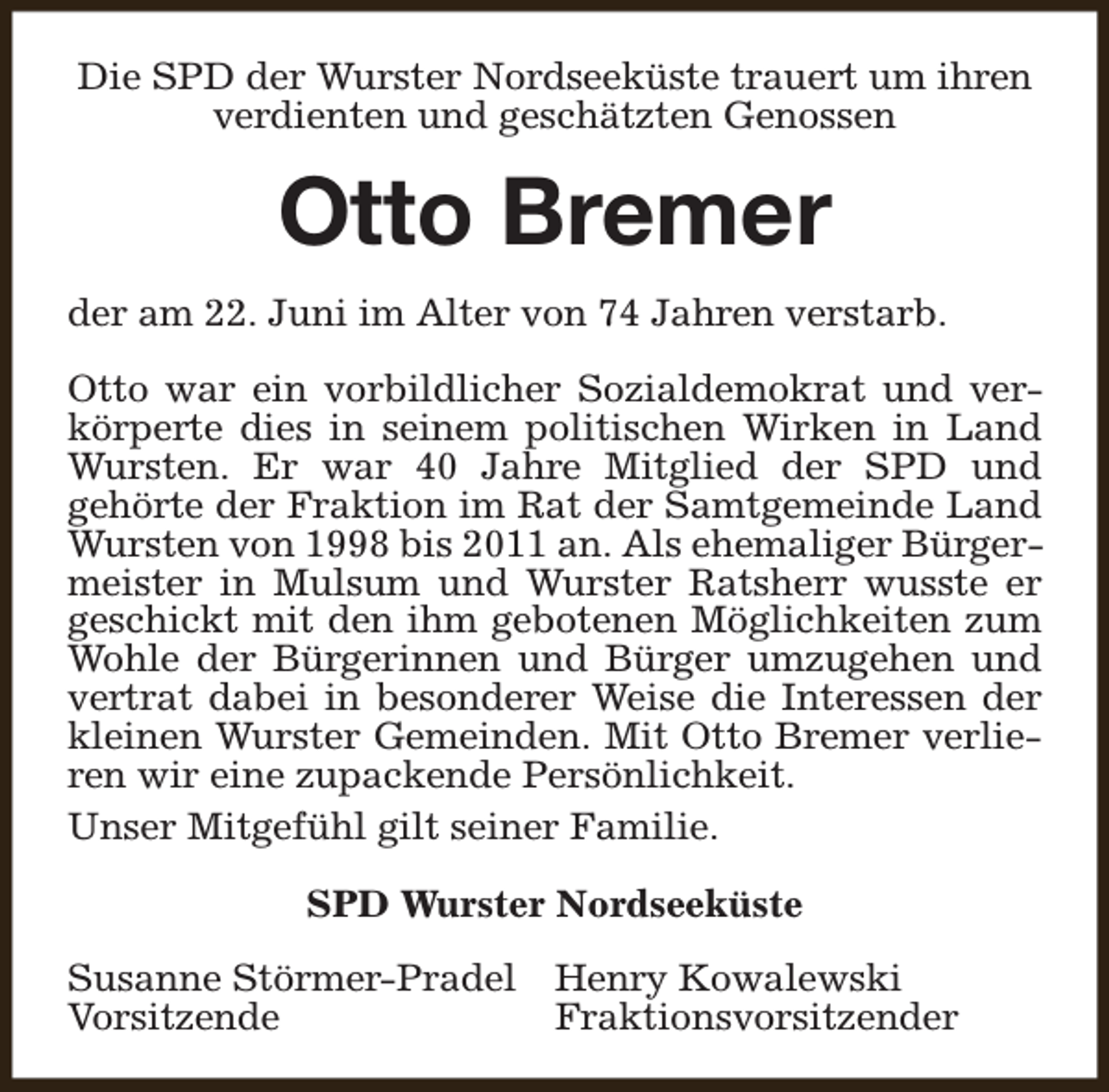 <p>Die SPD der Wurster Nordseeküste trauert um ihren<br />verdienten und geschätzten Genossen</p><p>Otto Bremer<br />der am 22. Juni im Alter von 74 Jahren verstarb.<br />Otto war ein vorbildlicher Sozialdemokrat und verkörperte dies in seinem politischen Wirken in Land<br />Wursten. Er war 40 Jahre Mitglied der SPD und<br />gehörte der Fraktion im Rat der Samtgemeinde Land<br />Wursten von 1998 bis 2011 an. Als ehemaliger Bürgermeister in Mulsum und Wurster Ratsherr wusste er<br />geschickt mit den ihm gebotenen Möglichkeiten zum<br />Wohle der Bürgerinnen und Bürger umzugehen und<br />vertrat dabei in besonderer Weise die Interessen der<br />kleinen Wurster Gemeinden. Mit Otto Bremer verlieren wir eine zupackende Persönlichkeit.<br />Unser Mitgefühl gilt seiner Familie.<br />SPD Wurster Nordseeküste<br />Susanne Störmer-Pradel Henry Kowalewski<br />Vorsitzende<br />Fraktionsvorsitzender</p>