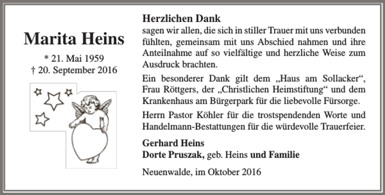 <p>Herzlichen Dank</p><p>Marita Heins<br />* 21. Mai 1959<br />† 20. September 2016</p><p>sagen wir allen, die sich in stiller Trauer mit uns verbunden<br />fühlten, gemeinsam mit uns Abschied nahmen und ihre<br />Anteilnahme auf so vielfältige und herzliche Weise zum<br />Ausdruck brachten.<br />Ein besonderer Dank gilt dem „Haus am Sollacker“,<br />Frau Röttgers, der „Christlichen Heimstiftung“ und dem<br />Krankenhaus am Bürgerpark für die liebevolle Fürsorge.<br />Herrn Pastor Köhler für die trostspendenden Worte und<br />Handelmann-Bestattungen für die würdevolle Trauerfeier.<br />Gerhard Heins<br />Dorte Pruszak, geb. Heins und Familie<br />Neuenwalde, im Oktober 2016</p>