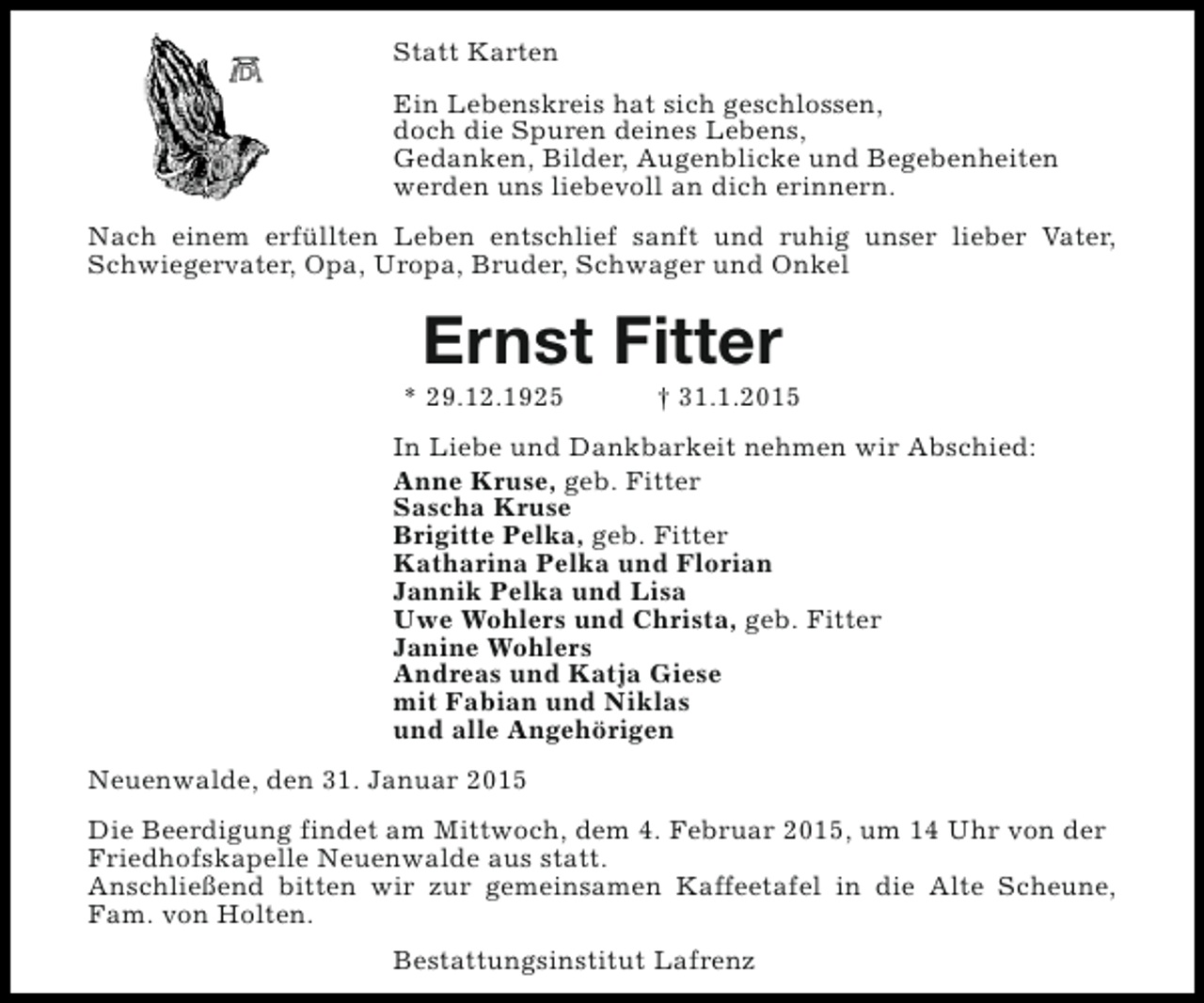 <p>Statt Karten<br />Ein Lebenskreis hat sich geschlossen,<br />doch die Spuren deines Lebens,<br />Gedanken, Bilder, Augenblicke und Begebenheiten<br />werden uns liebevoll an dich erinnern.<br />Nach einem erfüllten Leben entschlief sanft und ruhig unser lieber Vater,<br />Schwiegervater, Opa, Uropa, Bruder, Schwager und Onkel</p><p>Ernst Fitter</p><p>* 29.12.1925</p><p>† 31.1.2015</p><p>In Liebe und Dankbarkeit nehmen wir Abschied:<br />Anne Kruse, geb. Fitter<br />Sascha Kruse<br />Brigitte Pelka, geb. Fitter<br />Katharina Pelka und Florian<br />Jannik Pelka und Lisa<br />Uwe Wohlers und Christa, geb. Fitter<br />Janine Wohlers<br />Andreas und Katja Giese<br />mit Fabian und Niklas<br />und alle Angehörigen<br />Neuenwalde, den 31. Januar 2015<br />Die Beerdigung findet am Mittwoch, dem 4. Februar 2015, um 14 Uhr von der<br />Friedhofskapelle Neuenwalde aus statt.<br />Anschließend bitten wir zur gemeinsamen Kaffeetafel in die Alte Scheune,<br />Fam. von Holten.<br />Bestattungsinstitut Lafrenz</p>