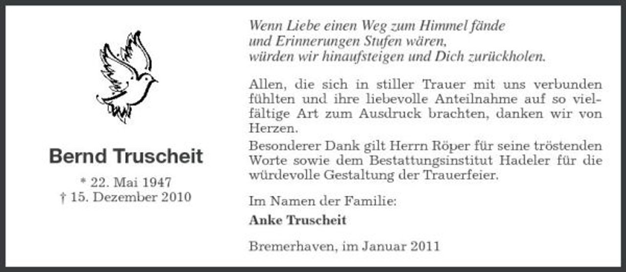 <p>Wenn Liebe einen Weg zum Himmel fände und Erinnerungen Stufen wären, würden wir hinaufsteigen und Dich zurückholen.<br />Allen, die sich in stiller Trauer mit uns verbunden fühlten und ihre liebevolle Anteilnahme auf so vielfältige Art zum Ausdruck brachten, danken wir von Herzen. Besonderer Dank gilt Herrn Röper für seine tröstenden Worte sowie dem Bestattungsinstitut Hadeler für die würdevolle Gestaltung der Trauerfeier. Im Namen der Familie: Anke Truscheit Bremerhaven, im Januar 2011</p><p>Bernd Truscheit<br />* 22. Mai 1947 † 15. Dezember 2010</p>