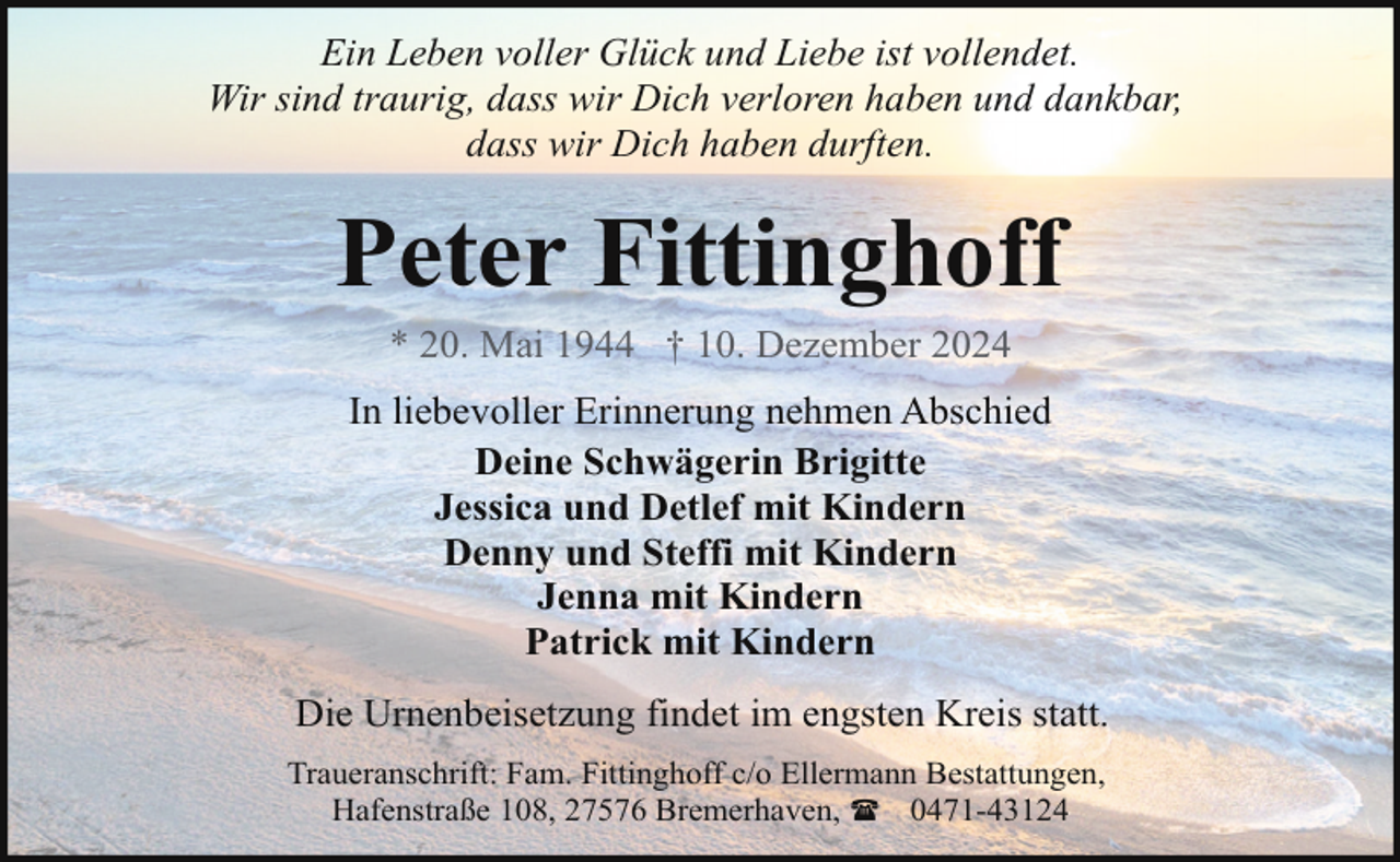 <p>Ein Leben voller Glück und Liebe ist vollendet.<br />Wir sind traurig, dass wir Dich verloren haben und dankbar,<br />dass wir Dich haben durften.</p><p>Peter Fittinghoff<br />* 20. Mai 1944 † 10. Dezember 2024</p><p>In liebevoller Erinnerung nehmen Abschied<br />Deine Schwägerin Brigitte<br />Jessica und Detlef mit Kindern<br />Denny und Steffi mit Kindern<br />Jenna mit Kindern<br />Patrick mit Kindern<br />Die Urnenbeisetzung findet im engsten Kreis statt.<br />Traueranschrift: Fam. Fittinghoff c/o Ellermann Bestattungen,<br />Hafenstraße 108, 27576 Bremerhaven, ( 0471-43124</p>