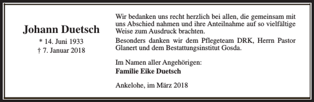 <p>Johann Duetsch<br />* 14. Juni 1933<br />† 7. Januar 2018</p><p>Wir bedanken uns recht herzlich bei allen, die gemeinsam mit<br />uns Abschied nahmen und ihre Anteilnahme auf so vielfältige<br />Weise zum Ausdruck brachten.<br />Besonders danken wir dem Pflegeteam DRK, Herrn Pastor<br />Glanert und dem Bestattungsinstitut Gosda.<br />Im Namen aller Angehörigen:<br />Familie Eike Duetsch<br />Ankelohe, im März 2018</p>