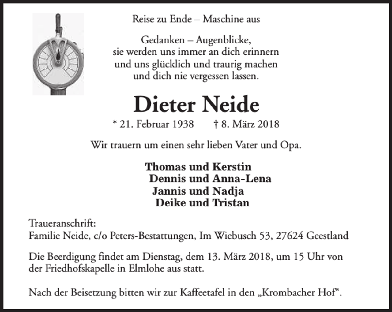 <p>Reise zu Ende – Maschine aus<br />Gedanken – Augenblicke,<br />sie werden uns immer an dich erinnern<br />und uns glücklich und traurig machen<br />und dich nie vergessen lassen.</p><p>Dieter Neide</p><p>* 21. Februar 1938</p><p>† 8. März 2018</p><p>Wir trauern um einen sehr lieben Vater und Opa.<br />Thomas und Kerstin<br />Dennis und Anna-Lena<br />Jannis und Nadja<br />Deike und Tristan<br />Traueranschrift:<br />Familie Neide, c/o Peters-Bestattungen, Im Wiebusch 53, 27624 Geestland<br />Die Beerdigung findet am Dienstag, dem 13. März 2018, um 15 Uhr von<br />der Friedhofskapelle in Elmlohe aus statt.<br />Nach der Beisetzung bitten wir zur Kaffeetafel in den „Krombacher Hof“.</p>