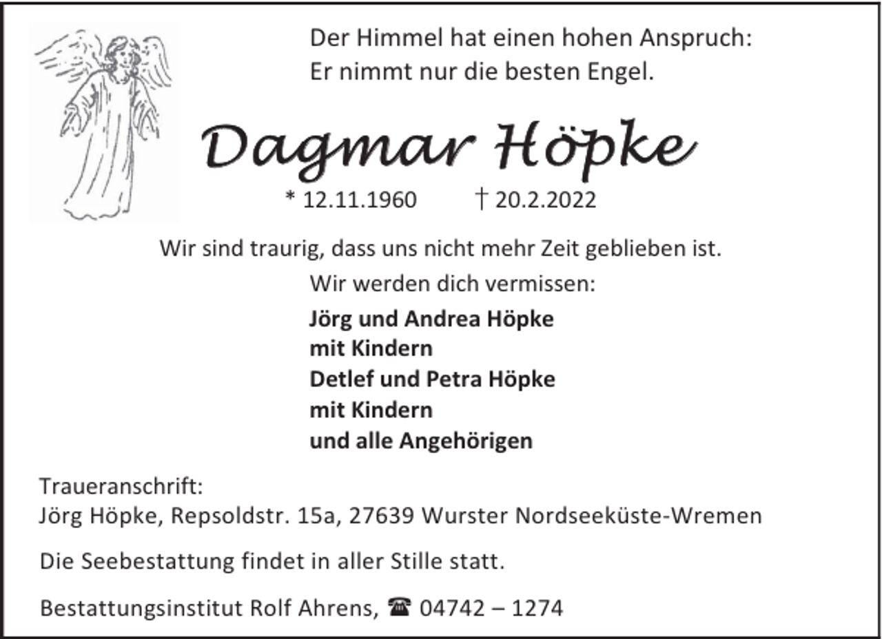 <p>Der Himmel hat einen hohen Anspruch:<br />Er nimmt nur die besten Engel.</p><p>Dagmar Höpke<br />* 12.11.1960</p><p>† 20.2.2022</p><p>Wir sind traurig, dass uns nicht mehr Zeit geblieben ist.<br />Wir werden dich vermissen:<br />Jörg und Andrea Höpke<br />mit Kindern<br />Detlef und Petra Höpke<br />mit Kindern<br />und alle Angehörigen<br />Traueranschrift:<br />Jörg Höpke, Repsoldstr. 15a, 27639 Wurster Nordseeküste-Wremen<br />Die Seebestattung findet in aller Stille statt.<br />Bestattungsinstitut Rolf Ahrens,  04742 – 1274</p>