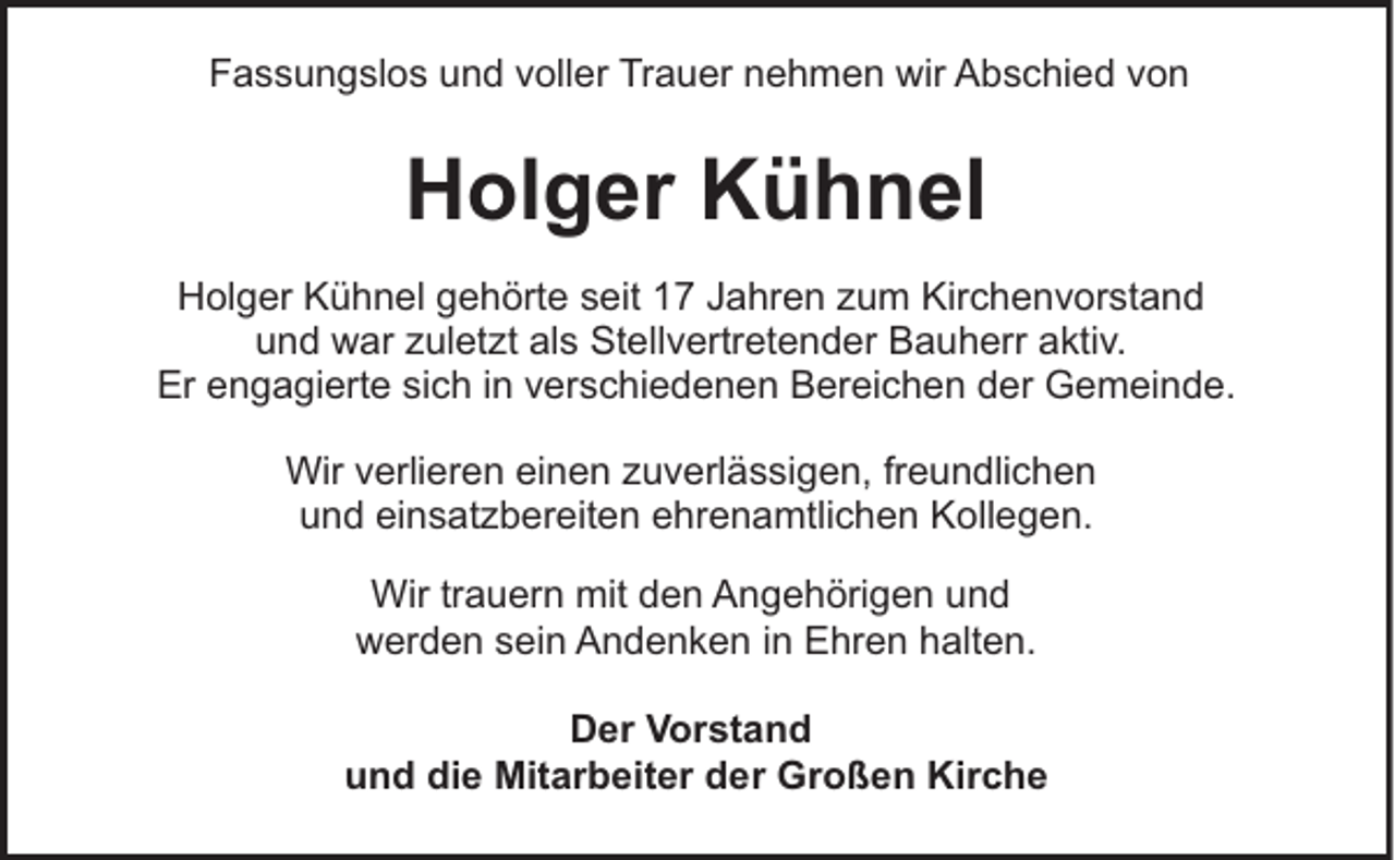 <p>Fassungslos und voller Trauer nehmen wir Abschied von</p><p>Holger Kühnel<br />Holger Kühnel gehörte seit 17 Jahren zum Kirchenvorstand<br />und war zuletzt als Stellvertretender Bauherr aktiv.<br />Er engagierte sich in verschiedenen Bereichen der Gemeinde.<br />Wir verlieren einen zuverlässigen, freundlichen<br />und einsatzbereiten ehrenamtlichen Kollegen.<br />Wir trauern mit den Angehörigen und<br />werden sein Andenken in Ehren halten.<br />Der Vorstand<br />und die Mitarbeiter der Großen Kirche</p>