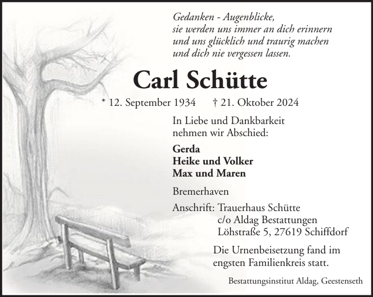 <p>Gedanken - Augenblicke,<br />sie werden uns immer an dich erinnern<br />und uns glücklich und traurig machen<br />und dich nie vergessen lassen.</p><p>Carl Schütte<br />* 12. September 1934</p><p>† 21. Oktober 2024</p><p>In Liebe und Dankbarkeit<br />nehmen wir Abschied:<br />Gerda<br />Heike und Volker<br />Max und Maren<br />Bremerhaven<br />Anschrift: Trauerhaus Schütte<br />c/o Aldag Bestattungen<br />Löhstraße 5, 27619 Schiffdorf<br />Die Urnenbeisetzung fand im<br />engsten Familienkreis statt.<br />Bestattungsinstitut Aldag, Geestenseth</p>