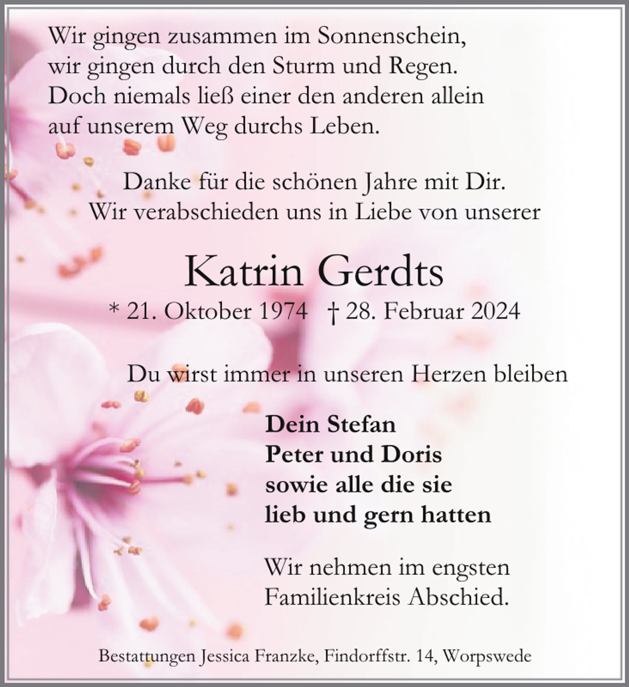 <p>Wir gingen zusammen im Sonnenschein,<br />wir gingen durch den Sturm und Regen.<br />Doch niemals ließ einer den anderen allein<br />auf unserem Weg durchs Leben.<br />Danke für die schönen Jahre mit Dir.<br />Wir verabschieden uns in Liebe von unserer</p><p>Katrin Gerdts</p><p>* 21. Oktober 1974 † 28. Februar 2024<br />Du wirst immer in unseren Herzen bleiben<br />Dein Stefan<br />Peter und Doris<br />sowie alle die sie<br />lieb und gern hatten<br />Wir nehmen im engsten<br />Familienkreis Abschied.<br />Bestattungen Jessica Franzke, Findorffstr. 14, Worpswede</p>
