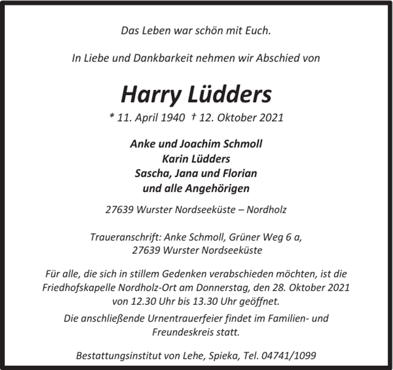 <p>Das Leben war schön mit Euch.<br />In Liebe und Dankbarkeit nehmen wir Abschied von</p><p>Harry Lüdders</p><p>* 11. April 1940 † 12. Oktober 2021<br />Anke und Joachim Schmoll<br />Karin Lüdders<br />Sascha, Jana und Florian<br />und alle Angehörigen<br />27639 Wurster Nordseeküste – Nordholz<br />Traueranschrift: Anke Schmoll, Grüner Weg 6 a,<br />27639 Wurster Nordseeküste<br />Für alle, die sich in stillem Gedenken verabschieden möchten, ist die<br />Friedhofskapelle Nordholz-Ort am Donnerstag, den 28. Oktober 2021<br />von 12.30 Uhr bis 13.30 Uhr geöffnet.<br />Die anschließende Urnentrauerfeier findet im Familien- und<br />Freundeskreis statt.<br />Bestattungsinstitut von Lehe, Spieka, Tel. 04741/1099</p>